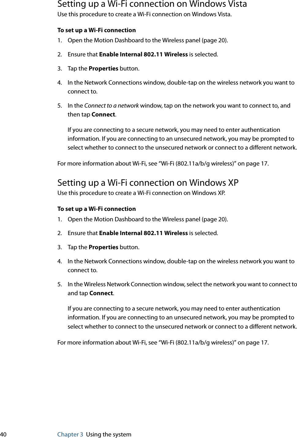 40 Chapter 3 Using the systemSetting up a Wi-Fi connection on Windows VistaUse this procedure to create a Wi-Fi connection on Windows Vista.To set up a Wi-Fi connection1. Open the Motion Dashboard to the Wireless panel (page 20).2. Ensure that Enable Internal 802.11 Wireless is selected.3. Tap the Properties button.4. In the Network Connections window, double-tap on the wireless network you want to connect to. 5. In the Connect to a network window, tap on the network you want to connect to, and then tap Connect. If you are connecting to a secure network, you may need to enter authentication information. If you are connecting to an unsecured network, you may be prompted to select whether to connect to the unsecured network or connect to a different network.For more information about Wi-Fi, see “Wi-Fi (802.11a/b/g wireless)” on page 17.Setting up a Wi-Fi connection on Windows XPUse this procedure to create a Wi-Fi connection on Windows XP.To set up a Wi-Fi connection1. Open the Motion Dashboard to the Wireless panel (page 20).2. Ensure that Enable Internal 802.11 Wireless is selected.3. Tap the Properties button.4. In the Network Connections window, double-tap on the wireless network you want to connect to.5. In the Wireless Network Connection window, select the network you want to connect to and tap Connect. If you are connecting to a secure network, you may need to enter authentication information. If you are connecting to an unsecured network, you may be prompted to select whether to connect to the unsecured network or connect to a different network.For more information about Wi-Fi, see “Wi-Fi (802.11a/b/g wireless)” on page 17.