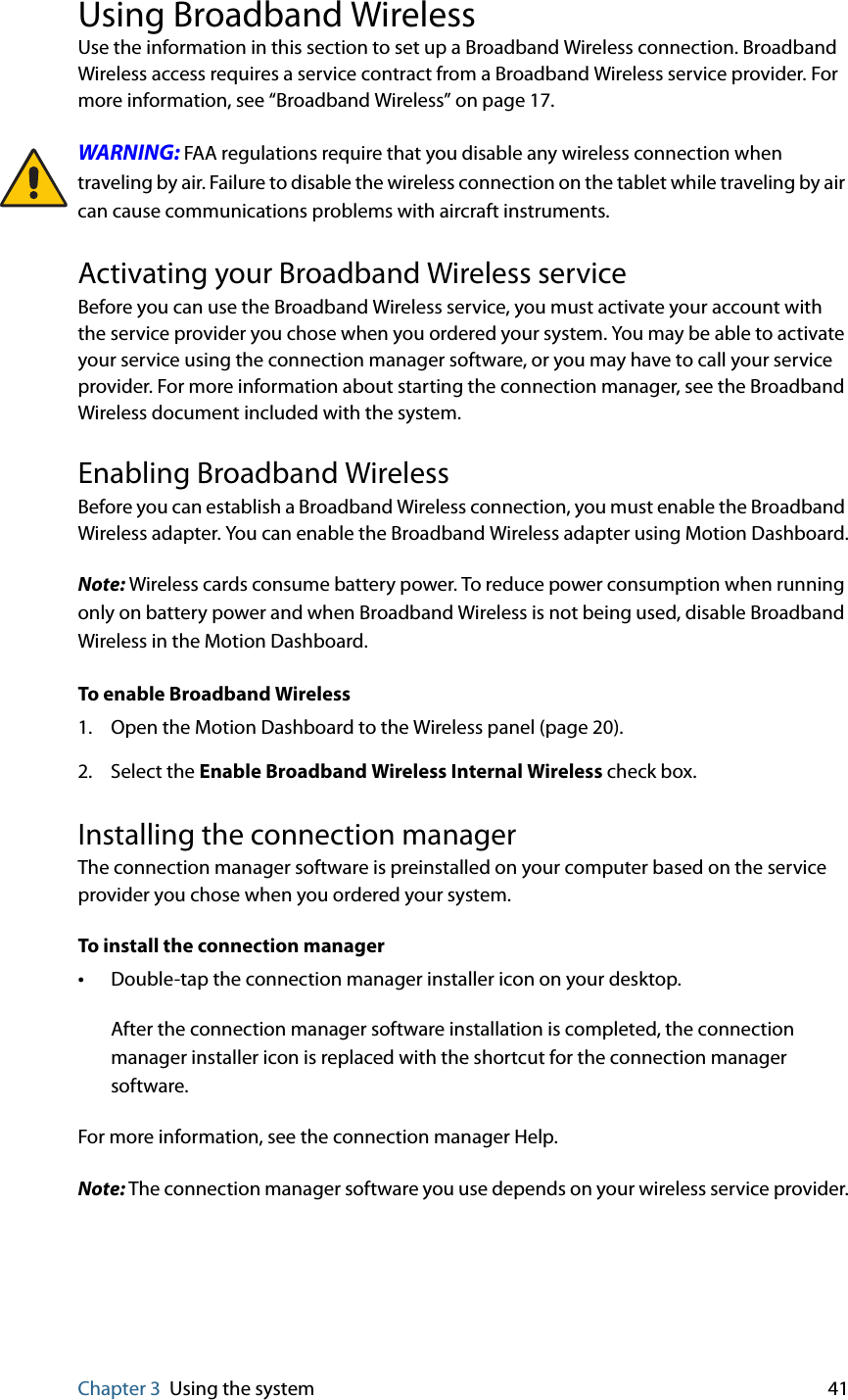 Chapter 3 Using the system 41Using Broadband WirelessUse the information in this section to set up a Broadband Wireless connection. Broadband Wireless access requires a service contract from a Broadband Wireless service provider. For more information, see “Broadband Wireless” on page 17.WARNING: FAA regulations require that you disable any wireless connection when traveling by air. Failure to disable the wireless connection on the tablet while traveling by air can cause communications problems with aircraft instruments.Activating your Broadband Wireless serviceBefore you can use the Broadband Wireless service, you must activate your account with the service provider you chose when you ordered your system. You may be able to activate your service using the connection manager software, or you may have to call your service provider. For more information about starting the connection manager, see the Broadband Wireless document included with the system.Enabling Broadband WirelessBefore you can establish a Broadband Wireless connection, you must enable the Broadband Wireless adapter. You can enable the Broadband Wireless adapter using Motion Dashboard.Note: Wireless cards consume battery power. To reduce power consumption when running only on battery power and when Broadband Wireless is not being used, disable Broadband Wireless in the Motion Dashboard.To enable Broadband Wireless1. Open the Motion Dashboard to the Wireless panel (page 20).2. Select the Enable Broadband Wireless Internal Wireless check box.Installing the connection managerThe connection manager software is preinstalled on your computer based on the service provider you chose when you ordered your system.To install the connection manager•Double-tap the connection manager installer icon on your desktop.After the connection manager software installation is completed, the connection manager installer icon is replaced with the shortcut for the connection manager software.For more information, see the connection manager Help.Note: The connection manager software you use depends on your wireless service provider.