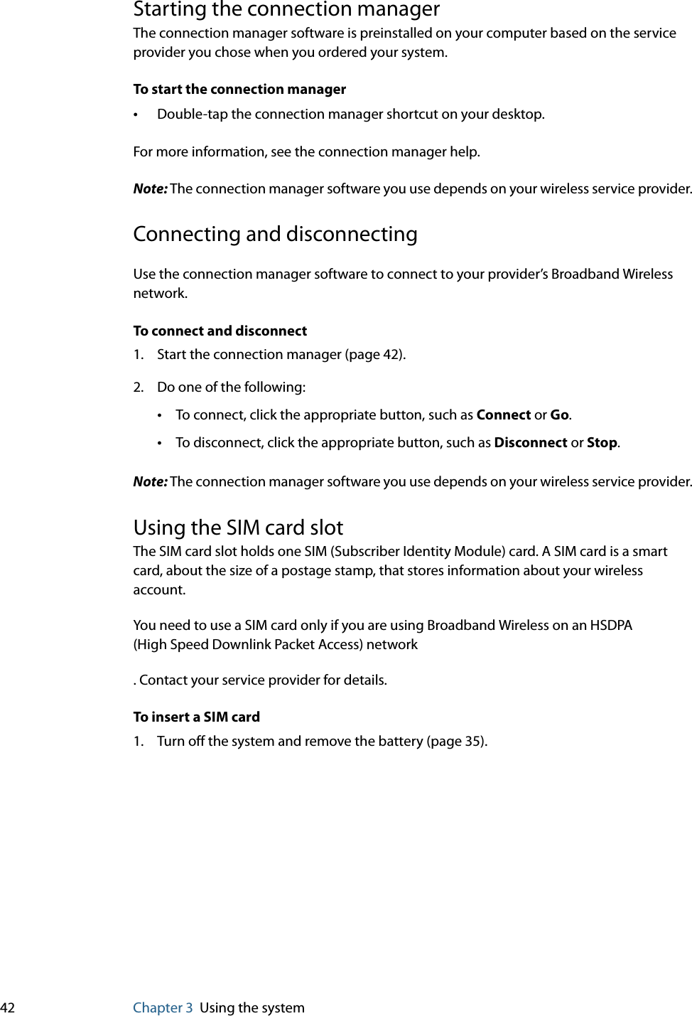 42 Chapter 3 Using the systemStarting the connection managerThe connection manager software is preinstalled on your computer based on the service provider you chose when you ordered your system.To start the connection manager•Double-tap the connection manager shortcut on your desktop.For more information, see the connection manager help.Note: The connection manager software you use depends on your wireless service provider.Connecting and disconnectingUse the connection manager software to connect to your provider’s Broadband Wireless network.To connect and disconnect1. Start the connection manager (page 42).2. Do one of the following:•To connect, click the appropriate button, such as Connect or Go.•To disconnect, click the appropriate button, such as Disconnect or Stop.Note: The connection manager software you use depends on your wireless service provider.Using the SIM card slotThe SIM card slot holds one SIM (Subscriber Identity Module) card. A SIM card is a smart card, about the size of a postage stamp, that stores information about your wireless account.You need to use a SIM card only if you are using Broadband Wireless on an HSDPA (High Speed Downlink Packet Access) network. Contact your service provider for details.To insert a SIM card1. Turn off the system and remove the battery (page 35).