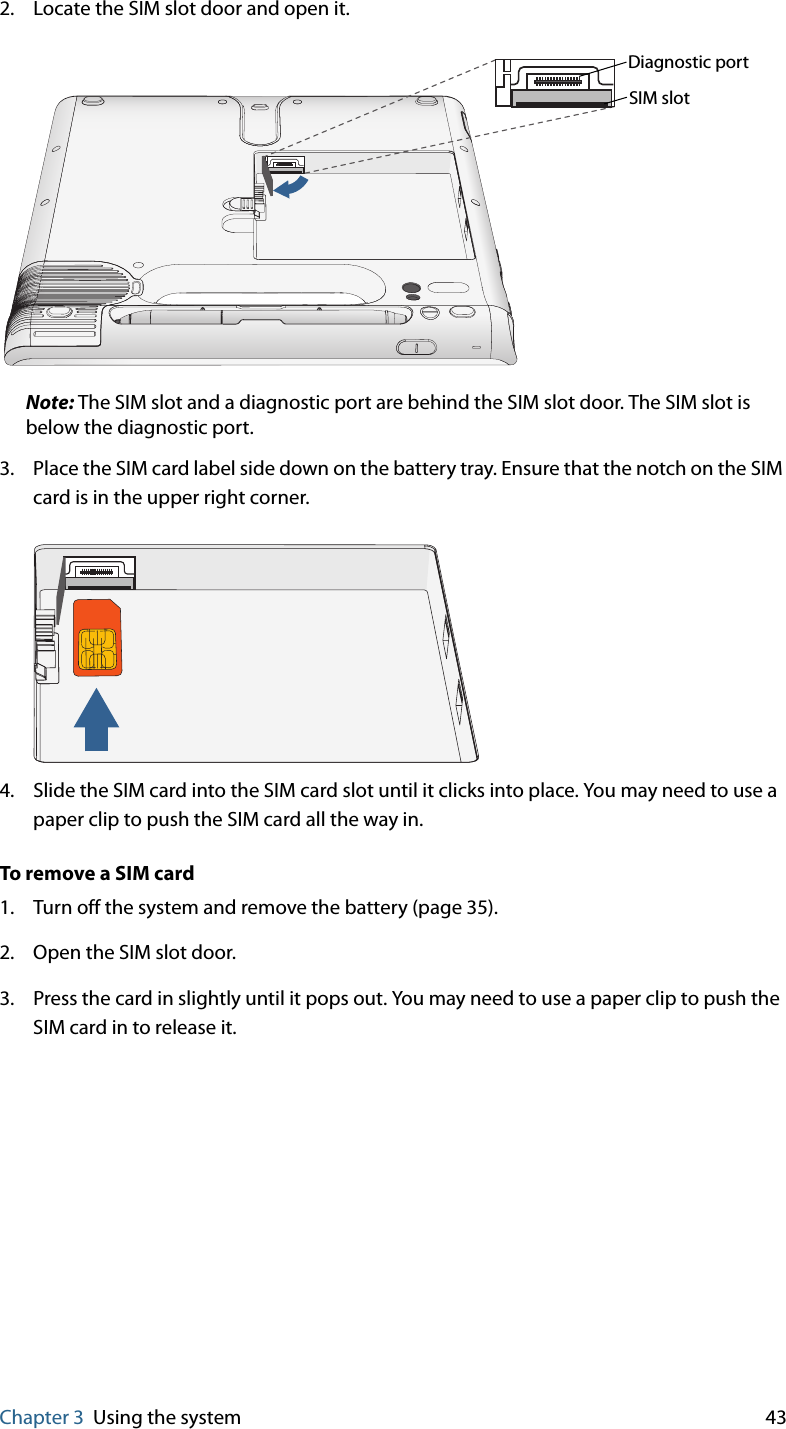 Chapter 3 Using the system 432. Locate the SIM slot door and open it.Note: The SIM slot and a diagnostic port are behind the SIM slot door. The SIM slot is below the diagnostic port.3. Place the SIM card label side down on the battery tray. Ensure that the notch on the SIM card is in the upper right corner.4. Slide the SIM card into the SIM card slot until it clicks into place. You may need to use a paper clip to push the SIM card all the way in.To remove a SIM card1. Turn off the system and remove the battery (page 35).2. Open the SIM slot door.3. Press the card in slightly until it pops out. You may need to use a paper clip to push the SIM card in to release it.SIM slotDiagnostic port