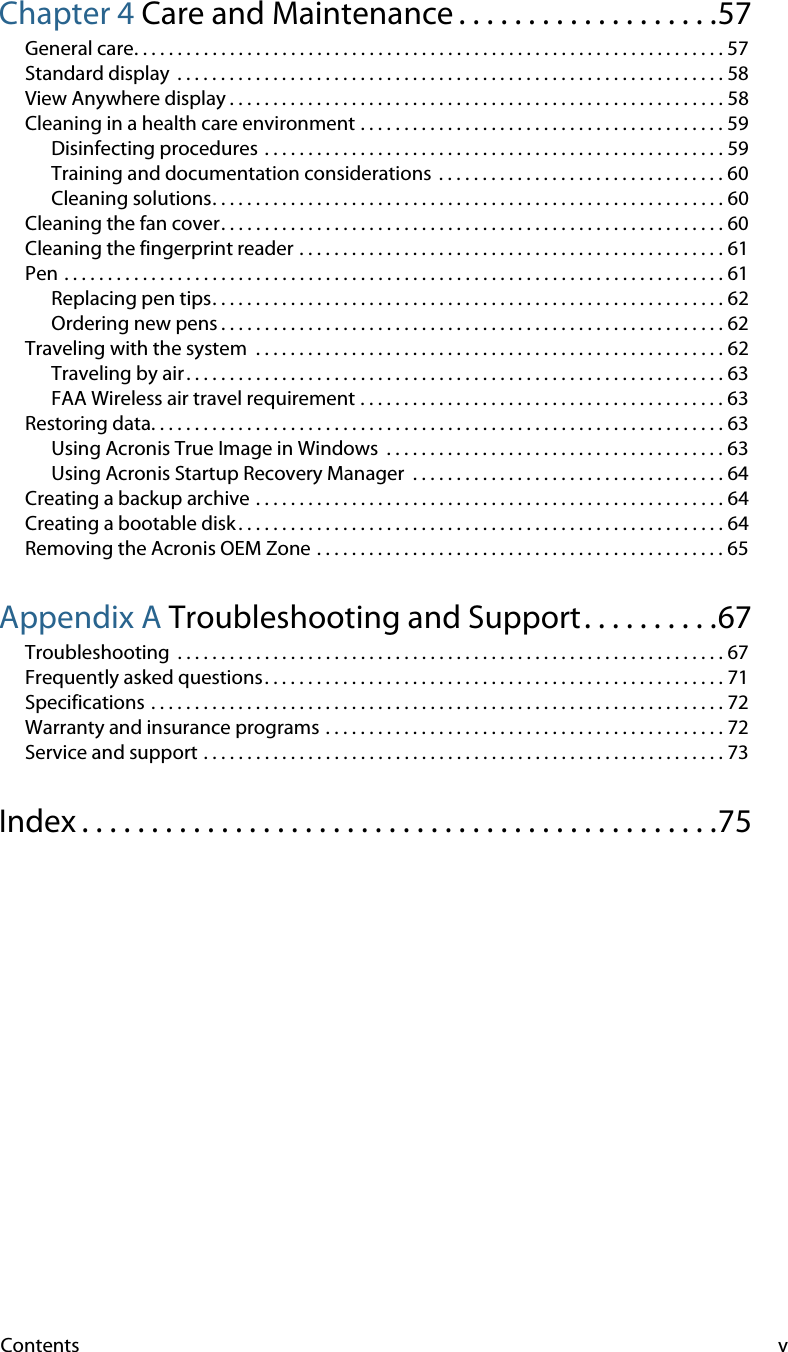 Contents vChapter 4 Care and Maintenance . . . . . . . . . . . . . . . . . . .57General care. . . . . . . . . . . . . . . . . . . . . . . . . . . . . . . . . . . . . . . . . . . . . . . . . . . . . . . . . . . . . . . . . . . . 57Standard display  . . . . . . . . . . . . . . . . . . . . . . . . . . . . . . . . . . . . . . . . . . . . . . . . . . . . . . . . . . . . . . . 58View Anywhere display . . . . . . . . . . . . . . . . . . . . . . . . . . . . . . . . . . . . . . . . . . . . . . . . . . . . . . . . . 58Cleaning in a health care environment . . . . . . . . . . . . . . . . . . . . . . . . . . . . . . . . . . . . . . . . . . 59Disinfecting procedures . . . . . . . . . . . . . . . . . . . . . . . . . . . . . . . . . . . . . . . . . . . . . . . . . . . . . 59Training and documentation considerations  . . . . . . . . . . . . . . . . . . . . . . . . . . . . . . . . . 60Cleaning solutions. . . . . . . . . . . . . . . . . . . . . . . . . . . . . . . . . . . . . . . . . . . . . . . . . . . . . . . . . . . 60Cleaning the fan cover. . . . . . . . . . . . . . . . . . . . . . . . . . . . . . . . . . . . . . . . . . . . . . . . . . . . . . . . . . 60Cleaning the fingerprint reader . . . . . . . . . . . . . . . . . . . . . . . . . . . . . . . . . . . . . . . . . . . . . . . . . 61Pen . . . . . . . . . . . . . . . . . . . . . . . . . . . . . . . . . . . . . . . . . . . . . . . . . . . . . . . . . . . . . . . . . . . . . . . . . . . . 61Replacing pen tips. . . . . . . . . . . . . . . . . . . . . . . . . . . . . . . . . . . . . . . . . . . . . . . . . . . . . . . . . . . 62Ordering new pens . . . . . . . . . . . . . . . . . . . . . . . . . . . . . . . . . . . . . . . . . . . . . . . . . . . . . . . . . . 62Traveling with the system  . . . . . . . . . . . . . . . . . . . . . . . . . . . . . . . . . . . . . . . . . . . . . . . . . . . . . . 62Traveling by air . . . . . . . . . . . . . . . . . . . . . . . . . . . . . . . . . . . . . . . . . . . . . . . . . . . . . . . . . . . . . . 63FAA Wireless air travel requirement . . . . . . . . . . . . . . . . . . . . . . . . . . . . . . . . . . . . . . . . . . 63Restoring data. . . . . . . . . . . . . . . . . . . . . . . . . . . . . . . . . . . . . . . . . . . . . . . . . . . . . . . . . . . . . . . . . . 63Using Acronis True Image in Windows  . . . . . . . . . . . . . . . . . . . . . . . . . . . . . . . . . . . . . . . 63Using Acronis Startup Recovery Manager  . . . . . . . . . . . . . . . . . . . . . . . . . . . . . . . . . . . . 64Creating a backup archive . . . . . . . . . . . . . . . . . . . . . . . . . . . . . . . . . . . . . . . . . . . . . . . . . . . . . . 64Creating a bootable disk . . . . . . . . . . . . . . . . . . . . . . . . . . . . . . . . . . . . . . . . . . . . . . . . . . . . . . . . 64Removing the Acronis OEM Zone . . . . . . . . . . . . . . . . . . . . . . . . . . . . . . . . . . . . . . . . . . . . . . . 65Appendix A Troubleshooting and Support. . . . . . . . . .67Troubleshooting  . . . . . . . . . . . . . . . . . . . . . . . . . . . . . . . . . . . . . . . . . . . . . . . . . . . . . . . . . . . . . . . 67Frequently asked questions. . . . . . . . . . . . . . . . . . . . . . . . . . . . . . . . . . . . . . . . . . . . . . . . . . . . . 71Specifications . . . . . . . . . . . . . . . . . . . . . . . . . . . . . . . . . . . . . . . . . . . . . . . . . . . . . . . . . . . . . . . . . . 72Warranty and insurance programs . . . . . . . . . . . . . . . . . . . . . . . . . . . . . . . . . . . . . . . . . . . . . . 72Service and support . . . . . . . . . . . . . . . . . . . . . . . . . . . . . . . . . . . . . . . . . . . . . . . . . . . . . . . . . . . . 73Index . . . . . . . . . . . . . . . . . . . . . . . . . . . . . . . . . . . . . . . . . . . . . .75