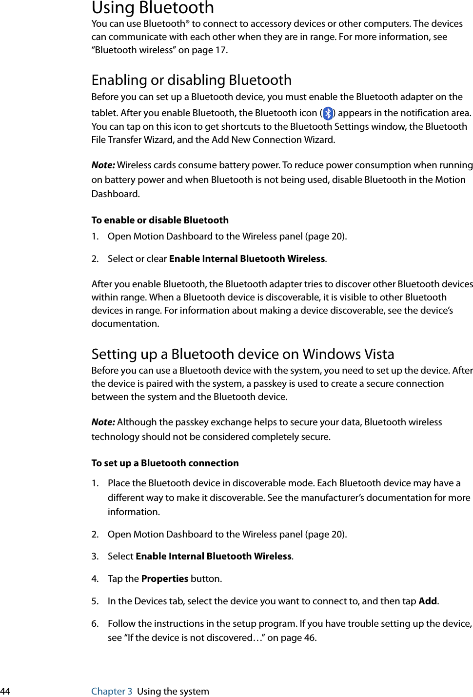 44 Chapter 3 Using the systemUsing BluetoothYou can use Bluetooth® to connect to accessory devices or other computers. The devices can communicate with each other when they are in range. For more information, see “Bluetooth wireless” on page 17.Enabling or disabling BluetoothBefore you can set up a Bluetooth device, you must enable the Bluetooth adapter on the tablet. After you enable Bluetooth, the Bluetooth icon ( ) appears in the notification area. You can tap on this icon to get shortcuts to the Bluetooth Settings window, the Bluetooth File Transfer Wizard, and the Add New Connection Wizard.Note: Wireless cards consume battery power. To reduce power consumption when running on battery power and when Bluetooth is not being used, disable Bluetooth in the Motion Dashboard.To enable or disable Bluetooth1. Open Motion Dashboard to the Wireless panel (page 20).2. Select or clear Enable Internal Bluetooth Wireless.After you enable Bluetooth, the Bluetooth adapter tries to discover other Bluetooth devices within range. When a Bluetooth device is discoverable, it is visible to other Bluetooth devices in range. For information about making a device discoverable, see the device’s documentation.Setting up a Bluetooth device on Windows VistaBefore you can use a Bluetooth device with the system, you need to set up the device. After the device is paired with the system, a passkey is used to create a secure connection between the system and the Bluetooth device.Note: Although the passkey exchange helps to secure your data, Bluetooth wireless technology should not be considered completely secure.To set up a Bluetooth connection1. Place the Bluetooth device in discoverable mode. Each Bluetooth device may have a different way to make it discoverable. See the manufacturer’s documentation for more information.2. Open Motion Dashboard to the Wireless panel (page 20).3. Select Enable Internal Bluetooth Wireless.4. Tap the Properties button.5. In the Devices tab, select the device you want to connect to, and then tap Add.6. Follow the instructions in the setup program. If you have trouble setting up the device, see “If the device is not discovered…” on page 46.