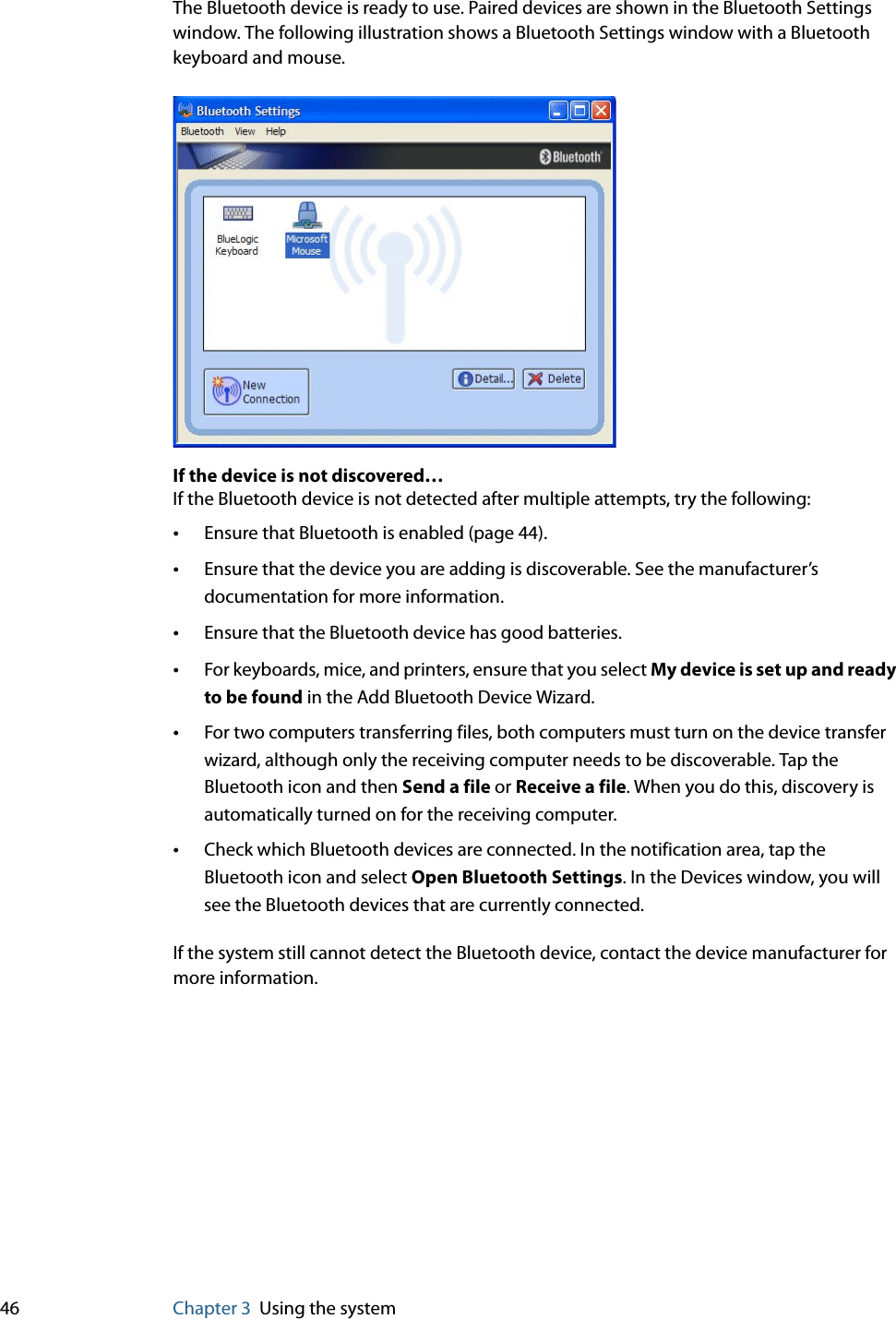 46 Chapter 3 Using the systemThe Bluetooth device is ready to use. Paired devices are shown in the Bluetooth Settings window. The following illustration shows a Bluetooth Settings window with a Bluetooth keyboard and mouse.If the device is not discovered…If the Bluetooth device is not detected after multiple attempts, try the following:•Ensure that Bluetooth is enabled (page 44).•Ensure that the device you are adding is discoverable. See the manufacturer’s documentation for more information.•Ensure that the Bluetooth device has good batteries.•For keyboards, mice, and printers, ensure that you select My device is set up and ready to be found in the Add Bluetooth Device Wizard.•For two computers transferring files, both computers must turn on the device transfer wizard, although only the receiving computer needs to be discoverable. Tap the Bluetooth icon and then Send a file or Receive a file. When you do this, discovery is automatically turned on for the receiving computer.•Check which Bluetooth devices are connected. In the notification area, tap the Bluetooth icon and select Open Bluetooth Settings. In the Devices window, you will see the Bluetooth devices that are currently connected.If the system still cannot detect the Bluetooth device, contact the device manufacturer for more information.