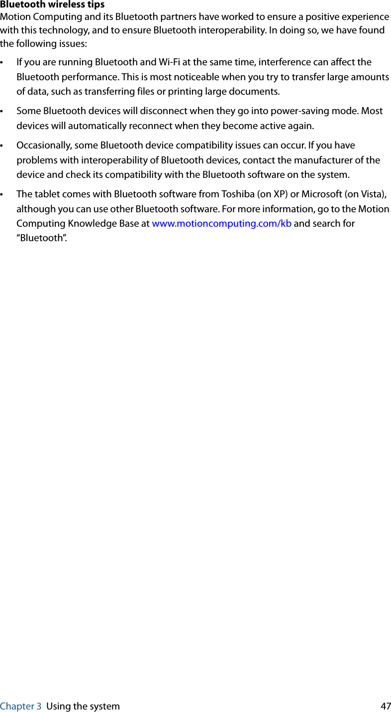 Chapter 3 Using the system 47Bluetooth wireless tipsMotion Computing and its Bluetooth partners have worked to ensure a positive experience with this technology, and to ensure Bluetooth interoperability. In doing so, we have found the following issues:•If you are running Bluetooth and Wi-Fi at the same time, interference can affect the Bluetooth performance. This is most noticeable when you try to transfer large amounts of data, such as transferring files or printing large documents.•Some Bluetooth devices will disconnect when they go into power-saving mode. Most devices will automatically reconnect when they become active again.•Occasionally, some Bluetooth device compatibility issues can occur. If you have problems with interoperability of Bluetooth devices, contact the manufacturer of the device and check its compatibility with the Bluetooth software on the system.•The tablet comes with Bluetooth software from Toshiba (on XP) or Microsoft (on Vista), although you can use other Bluetooth software. For more information, go to the Motion Computing Knowledge Base at www.motioncomputing.com/kb and search for “Bluetooth”.