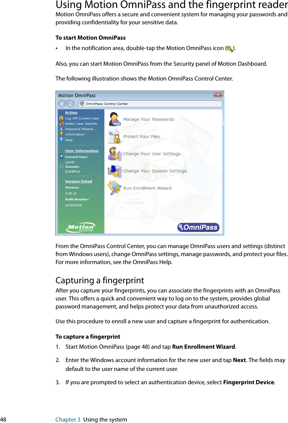 48 Chapter 3 Using the systemUsing Motion OmniPass and the fingerprint readerMotion OmniPass offers a secure and convenient system for managing your passwords and providing confidentiality for your sensitive data.To start Motion OmniPass•In the notification area, double-tap the Motion OmniPass icon ( ).Also, you can start Motion OmniPass from the Security panel of Motion Dashboard.The following illustration shows the Motion OmniPass Control Center.From the OmniPass Control Center, you can manage OmniPass users and settings (distinct from Windows users), change OmniPass settings, manage passwords, and protect your files. For more information, see the OmniPass Help.Capturing a fingerprintAfter you capture your fingerprints, you can associate the fingerprints with an OmniPass user. This offers a quick and convenient way to log on to the system, provides global password management, and helps protect your data from unauthorized access.Use this procedure to enroll a new user and capture a fingerprint for authentication.To capture a fingerprint1. Start Motion OmniPass (page 48) and tap Run Enrollment Wizard.2. Enter the Windows account information for the new user and tap Next. The fields may default to the user name of the current user.3. If you are prompted to select an authentication device, select Fingerprint Device.