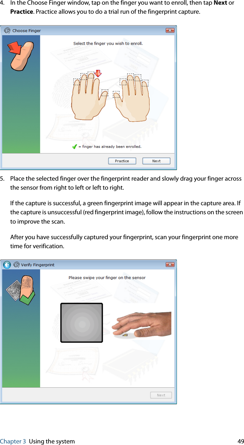 Chapter 3 Using the system 494. In the Choose Finger window, tap on the finger you want to enroll, then tap Next or Practice. Practice allows you to do a trial run of the fingerprint capture.5. Place the selected finger over the fingerprint reader and slowly drag your finger across the sensor from right to left or left to right.If the capture is successful, a green fingerprint image will appear in the capture area. If the capture is unsuccessful (red fingerprint image), follow the instructions on the screen to improve the scan.After you have successfully captured your fingerprint, scan your fingerprint one more time for verification.