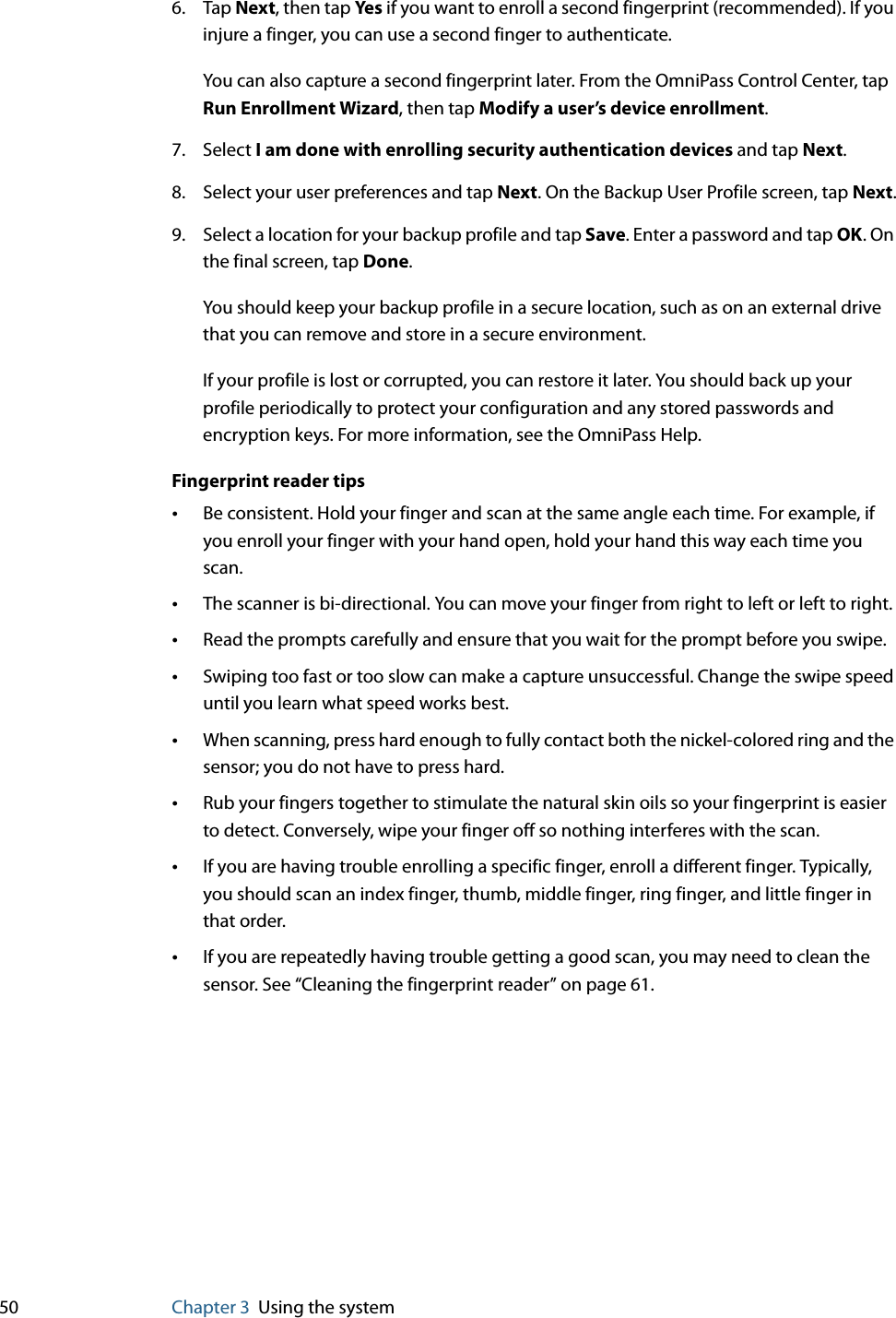 50 Chapter 3 Using the system6. Tap Next, then tap Ye s if you want to enroll a second fingerprint (recommended). If you injure a finger, you can use a second finger to authenticate.You can also capture a second fingerprint later. From the OmniPass Control Center, tap Run Enrollment Wizard, then tap Modify a user’s device enrollment.7. Select I am done with enrolling security authentication devices and tap Next.8. Select your user preferences and tap Next. On the Backup User Profile screen, tap Next.9. Select a location for your backup profile and tap Save. Enter a password and tap OK. On the final screen, tap Done.You should keep your backup profile in a secure location, such as on an external drive that you can remove and store in a secure environment.If your profile is lost or corrupted, you can restore it later. You should back up your profile periodically to protect your configuration and any stored passwords and encryption keys. For more information, see the OmniPass Help.Fingerprint reader tips•Be consistent. Hold your finger and scan at the same angle each time. For example, if you enroll your finger with your hand open, hold your hand this way each time you scan.•The scanner is bi-directional. You can move your finger from right to left or left to right.•Read the prompts carefully and ensure that you wait for the prompt before you swipe.•Swiping too fast or too slow can make a capture unsuccessful. Change the swipe speed until you learn what speed works best.•When scanning, press hard enough to fully contact both the nickel-colored ring and the sensor; you do not have to press hard.•Rub your fingers together to stimulate the natural skin oils so your fingerprint is easier to detect. Conversely, wipe your finger off so nothing interferes with the scan.•If you are having trouble enrolling a specific finger, enroll a different finger. Typically, you should scan an index finger, thumb, middle finger, ring finger, and little finger in that order.•If you are repeatedly having trouble getting a good scan, you may need to clean the sensor. See “Cleaning the fingerprint reader” on page 61.