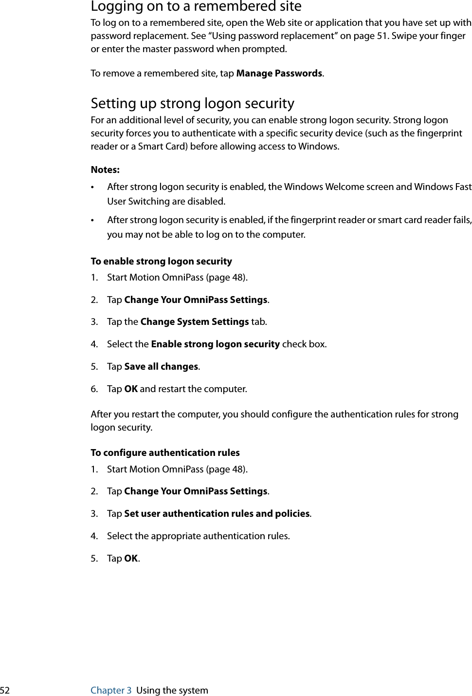 52 Chapter 3 Using the systemLogging on to a remembered siteTo log on to a remembered site, open the Web site or application that you have set up with password replacement. See “Using password replacement” on page 51. Swipe your finger or enter the master password when prompted.To remove a remembered site, tap Manage Passwords.Setting up strong logon securityFor an additional level of security, you can enable strong logon security. Strong logon security forces you to authenticate with a specific security device (such as the fingerprint reader or a Smart Card) before allowing access to Windows.Notes:•After strong logon security is enabled, the Windows Welcome screen and Windows Fast User Switching are disabled.•After strong logon security is enabled, if the fingerprint reader or smart card reader fails, you may not be able to log on to the computer.To enable strong logon security1. Start Motion OmniPass (page 48).2. Tap Change Your OmniPass Settings.3. Tap the Change System Settings tab.4. Select the Enable strong logon security check box.5. Tap Save all changes.6. Tap OK and restart the computer.After you restart the computer, you should configure the authentication rules for strong logon security.To configure authentication rules1. Start Motion OmniPass (page 48).2. Tap Change Your OmniPass Settings.3. Tap Set user authentication rules and policies.4. Select the appropriate authentication rules.5. Tap OK.