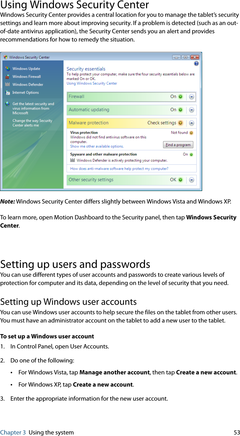 Chapter 3 Using the system 53Using Windows Security CenterWindows Security Center provides a central location for you to manage the tablet’s security settings and learn more about improving security. If a problem is detected (such as an out-of-date antivirus application), the Security Center sends you an alert and provides recommendations for how to remedy the situation.Note: Windows Security Center differs slightly between Windows Vista and Windows XP.To learn more, open Motion Dashboard to the Security panel, then tap Windows Security Center.Setting up users and passwordsYou can use different types of user accounts and passwords to create various levels of protection for computer and its data, depending on the level of security that you need.Setting up Windows user accountsYou can use Windows user accounts to help secure the files on the tablet from other users. You must have an administrator account on the tablet to add a new user to the tablet.To set up a Windows user account1. In Control Panel, open User Accounts.2. Do one of the following:•For Windows Vista, tap Manage another account, then tap Create a new account.•For Windows XP, tap Create a new account.3. Enter the appropriate information for the new user account.