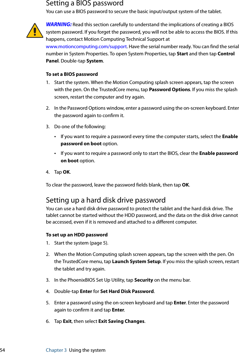 54 Chapter 3 Using the systemSetting a BIOS passwordYou can use a BIOS password to secure the basic input/output system of the tablet.WARNING: Read this section carefully to understand the implications of creating a BIOS system password. If you forget the password, you will not be able to access the BIOS. If this happens, contact Motion Computing Technical Support atwww.motioncomputing.com/support. Have the serial number ready. You can find the serial number in System Properties. To open System Properties, tap Start and then tap Control Panel. Double-tap System.To set a BIOS password1. Start the system. When the Motion Computing splash screen appears, tap the screen with the pen. On the TrustedCore menu, tap Password Options. If you miss the splash screen, restart the computer and try again.2. In the Password Options window, enter a password using the on-screen keyboard. Enter the password again to confirm it.3. Do one of the following:•If you want to require a password every time the computer starts, select the Enable password on boot option.•If you want to require a password only to start the BIOS, clear the Enable password on boot option.4. Tap OK.To clear the password, leave the password fields blank, then tap OK.Setting up a hard disk drive passwordYou can use a hard disk drive password to protect the tablet and the hard disk drive. The tablet cannot be started without the HDD password, and the data on the disk drive cannot be accessed, even if it is removed and attached to a different computer.To set up an HDD password1. Start the system (page 5).2. When the Motion Computing splash screen appears, tap the screen with the pen. On the TrustedCore menu, tap Launch System Setup. If you miss the splash screen, restart the tablet and try again.3. In the PhoenixBIOS Set Up Utility, tap Security on the menu bar.4. Double-tap Enter for Set Hard Disk Password.5. Enter a password using the on-screen keyboard and tap Enter. Enter the password again to confirm it and tap Enter.6. Tap Exit, then select Exit Saving Changes.