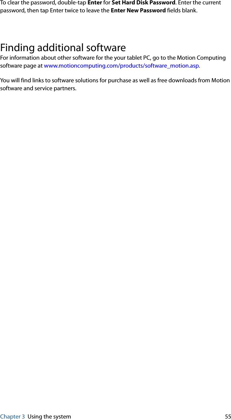 Chapter 3 Using the system 55To clear the password, double-tap Enter for Set Hard Disk Password. Enter the current password, then tap Enter twice to leave the Enter New Password fields blank.Finding additional softwareFor information about other software for the your tablet PC, go to the Motion Computing software page at www.motioncomputing.com/products/software_motion.asp.You will find links to software solutions for purchase as well as free downloads from Motion software and service partners.