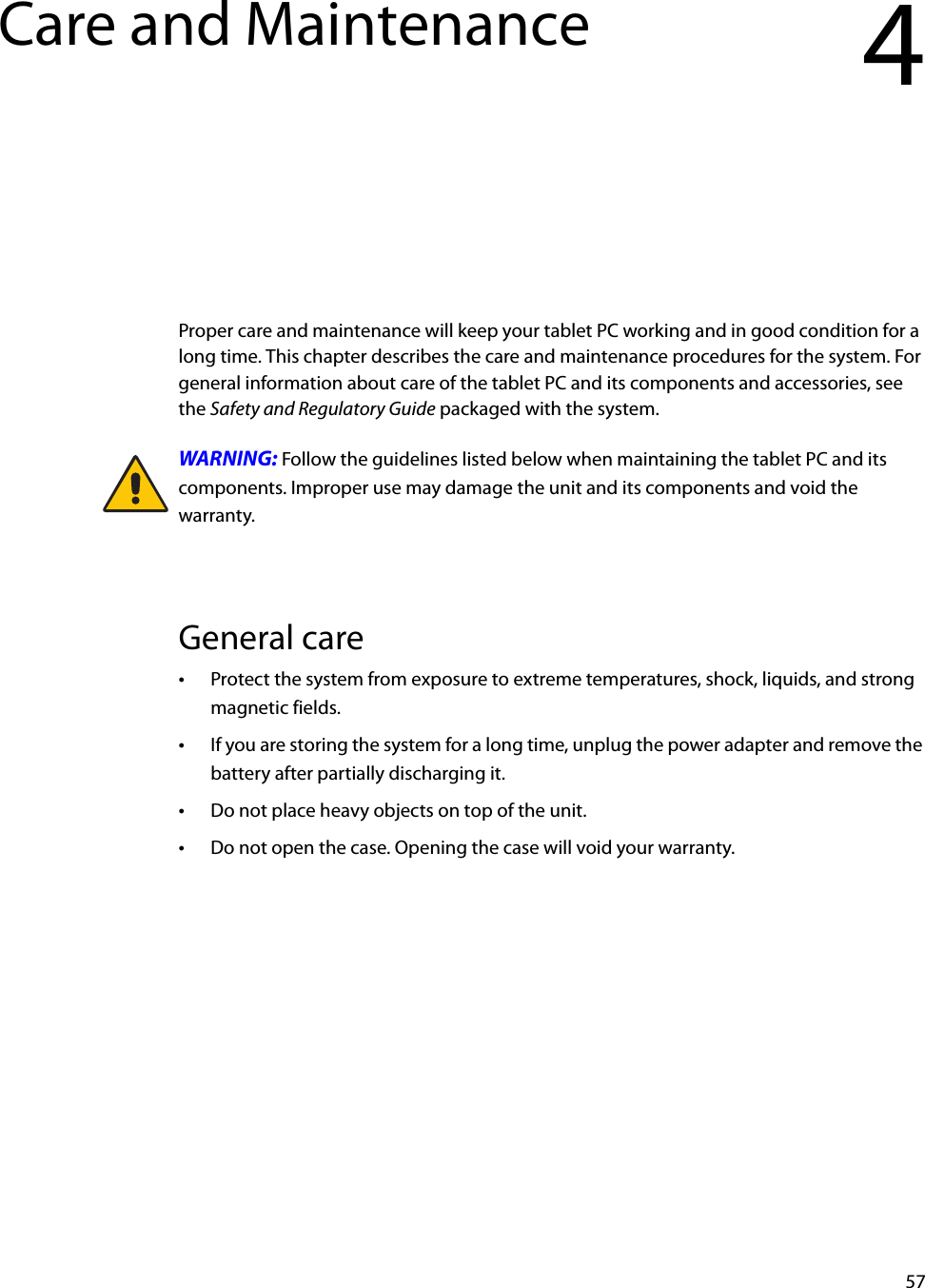 57Care and Maintenance 4Proper care and maintenance will keep your tablet PC working and in good condition for a long time. This chapter describes the care and maintenance procedures for the system. For general information about care of the tablet PC and its components and accessories, see the Safety and Regulatory Guide packaged with the system.WARNING: Follow the guidelines listed below when maintaining the tablet PC and its components. Improper use may damage the unit and its components and void the warranty.General care•Protect the system from exposure to extreme temperatures, shock, liquids, and strong magnetic fields.•If you are storing the system for a long time, unplug the power adapter and remove the battery after partially discharging it.•Do not place heavy objects on top of the unit.•Do not open the case. Opening the case will void your warranty.