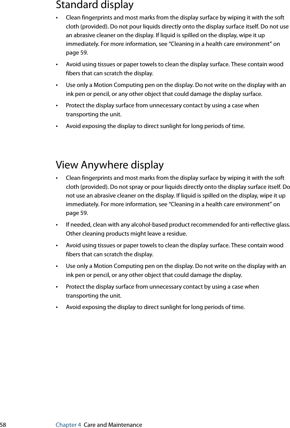 58 Chapter 4 Care and MaintenanceStandard display•Clean fingerprints and most marks from the display surface by wiping it with the soft cloth (provided). Do not pour liquids directly onto the display surface itself. Do not use an abrasive cleaner on the display. If liquid is spilled on the display, wipe it up immediately. For more information, see “Cleaning in a health care environment” on page 59.•Avoid using tissues or paper towels to clean the display surface. These contain wood fibers that can scratch the display.•Use only a Motion Computing pen on the display. Do not write on the display with an ink pen or pencil, or any other object that could damage the display surface.•Protect the display surface from unnecessary contact by using a case when transporting the unit.•Avoid exposing the display to direct sunlight for long periods of time.View Anywhere display•Clean fingerprints and most marks from the display surface by wiping it with the soft cloth (provided). Do not spray or pour liquids directly onto the display surface itself. Do not use an abrasive cleaner on the display. If liquid is spilled on the display, wipe it up immediately. For more information, see “Cleaning in a health care environment” on page 59.•If needed, clean with any alcohol-based product recommended for anti-reflective glass. Other cleaning products might leave a residue.•Avoid using tissues or paper towels to clean the display surface. These contain wood fibers that can scratch the display.•Use only a Motion Computing pen on the display. Do not write on the display with an ink pen or pencil, or any other object that could damage the display.•Protect the display surface from unnecessary contact by using a case when transporting the unit.•Avoid exposing the display to direct sunlight for long periods of time.