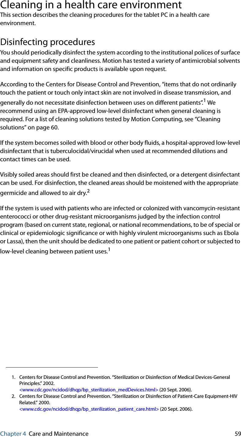 Chapter 4 Care and Maintenance 59Cleaning in a health care environmentThis section describes the cleaning procedures for the tablet PC in a health care environment.Disinfecting procedures You should periodically disinfect the system according to the institutional polices of surface and equipment safety and cleanliness. Motion has tested a variety of antimicrobial solvents and information on specific products is available upon request.According to the Centers for Disease Control and Prevention, “items that do not ordinarily touch the patient or touch only intact skin are not involved in disease transmission, and generally do not necessitate disinfection between uses on different patients”.1 We recommend using an EPA-approved low-level disinfectant when general cleaning is required. For a list of cleaning solutions tested by Motion Computing, see “Cleaning solutions” on page 60.If the system becomes soiled with blood or other body fluids, a hospital-approved low-level disinfectant that is tuberculocidal/virucidal when used at recommended dilutions and contact times can be used. Visibly soiled areas should first be cleaned and then disinfected, or a detergent disinfectant can be used. For disinfection, the cleaned areas should be moistened with the appropriate germicide and allowed to air dry.2If the system is used with patients who are infected or colonized with vancomycin-resistant enterococci or other drug-resistant microorganisms judged by the infection control program (based on current state, regional, or national recommendations, to be of special or clinical or epidemiologic significance or with highly virulent microorganisms such as Ebola or Lassa), then the unit should be dedicated to one patient or patient cohort or subjected to low-level cleaning between patient uses.11. Centers for Disease Control and Prevention. “Sterilization or Disinfection of Medical Devices-General Principles.” 2002.&lt;www.cdc.gov/ncidod/dhqp/bp_sterilization_medDevices.html&gt; (20 Sept. 2006).2. Centers for Disease Control and Prevention. “Sterilization or Disinfection of Patient-Care Equipment-HIV Related.” 2000.&lt;www.cdc.gov/ncidod/dhqp/bp_sterilization_patient_care.html&gt; (20 Sept. 2006).