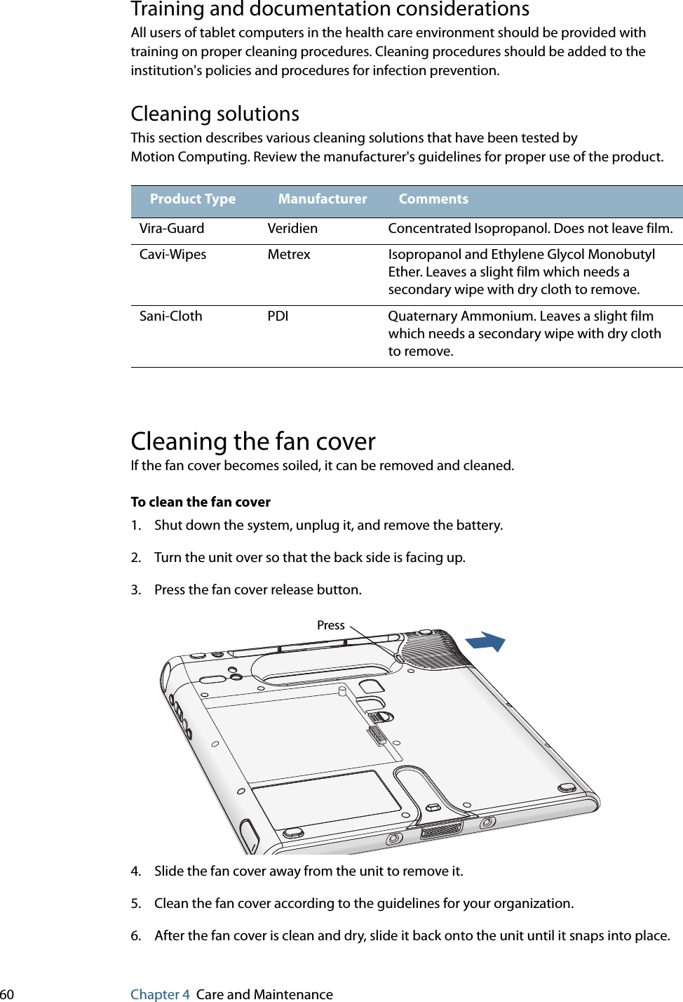 60 Chapter 4 Care and MaintenanceTraining and documentation considerationsAll users of tablet computers in the health care environment should be provided with training on proper cleaning procedures. Cleaning procedures should be added to the institution&apos;s policies and procedures for infection prevention.Cleaning solutionsThis section describes various cleaning solutions that have been tested by Motion Computing. Review the manufacturer&apos;s guidelines for proper use of the product.Cleaning the fan coverIf the fan cover becomes soiled, it can be removed and cleaned.To clean the fan cover1. Shut down the system, unplug it, and remove the battery.2. Turn the unit over so that the back side is facing up.3. Press the fan cover release button.4. Slide the fan cover away from the unit to remove it.5. Clean the fan cover according to the guidelines for your organization.6. After the fan cover is clean and dry, slide it back onto the unit until it snaps into place.Product Type Manufacturer CommentsVira-Guard Veridien Concentrated Isopropanol. Does not leave film.Cavi-Wipes Metrex Isopropanol and Ethylene Glycol Monobutyl Ether. Leaves a slight film which needs a secondary wipe with dry cloth to remove.Sani-Cloth PDI Quaternary Ammonium. Leaves a slight film which needs a secondary wipe with dry cloth to remove.Press