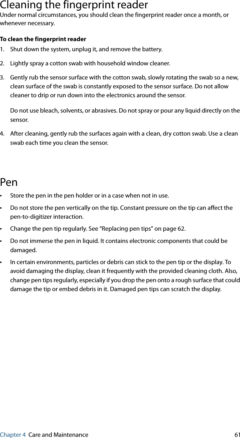 Chapter 4 Care and Maintenance 61Cleaning the fingerprint readerUnder normal circumstances, you should clean the fingerprint reader once a month, or whenever necessary.To clean the fingerprint reader1. Shut down the system, unplug it, and remove the battery.2. Lightly spray a cotton swab with household window cleaner.3. Gently rub the sensor surface with the cotton swab, slowly rotating the swab so a new, clean surface of the swab is constantly exposed to the sensor surface. Do not allow cleaner to drip or run down into the electronics around the sensor.Do not use bleach, solvents, or abrasives. Do not spray or pour any liquid directly on the sensor.4. After cleaning, gently rub the surfaces again with a clean, dry cotton swab. Use a clean swab each time you clean the sensor.Pen•Store the pen in the pen holder or in a case when not in use.•Do not store the pen vertically on the tip. Constant pressure on the tip can affect the pen-to-digitizer interaction.•Change the pen tip regularly. See “Replacing pen tips” on page 62.•Do not immerse the pen in liquid. It contains electronic components that could be damaged.•In certain environments, particles or debris can stick to the pen tip or the display. To avoid damaging the display, clean it frequently with the provided cleaning cloth. Also, change pen tips regularly, especially if you drop the pen onto a rough surface that could damage the tip or embed debris in it. Damaged pen tips can scratch the display.