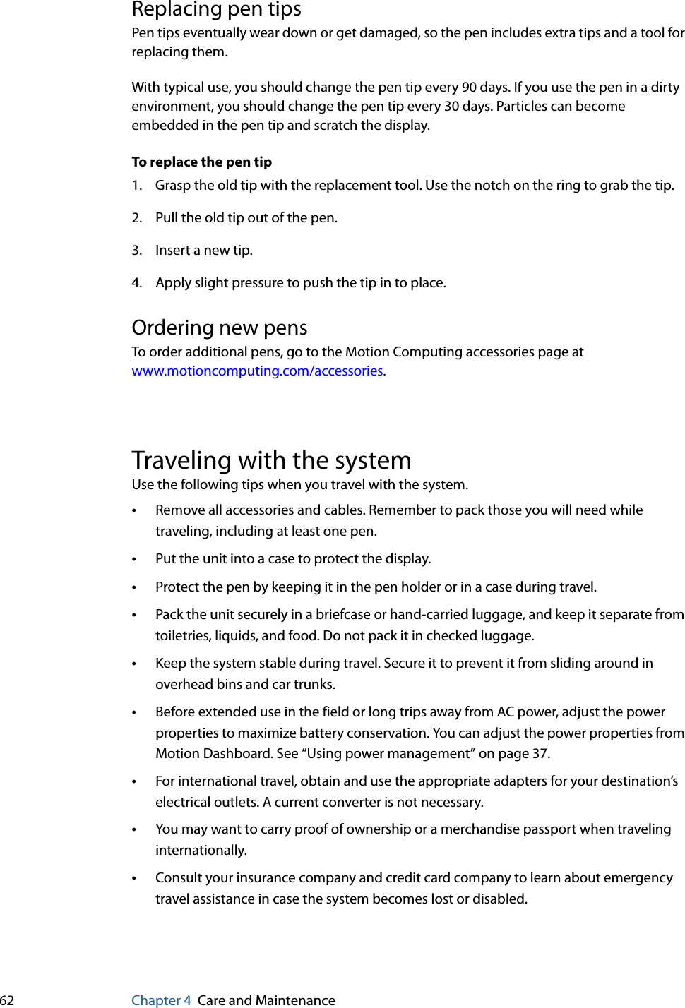 62 Chapter 4 Care and MaintenanceReplacing pen tipsPen tips eventually wear down or get damaged, so the pen includes extra tips and a tool for replacing them.With typical use, you should change the pen tip every 90 days. If you use the pen in a dirty environment, you should change the pen tip every 30 days. Particles can become embedded in the pen tip and scratch the display.To replace the pen tip1. Grasp the old tip with the replacement tool. Use the notch on the ring to grab the tip.2. Pull the old tip out of the pen.3. Insert a new tip.4. Apply slight pressure to push the tip in to place.Ordering new pensTo order additional pens, go to the Motion Computing accessories page at www.motioncomputing.com/accessories.Traveling with the systemUse the following tips when you travel with the system.•Remove all accessories and cables. Remember to pack those you will need while traveling, including at least one pen.•Put the unit into a case to protect the display.•Protect the pen by keeping it in the pen holder or in a case during travel.•Pack the unit securely in a briefcase or hand-carried luggage, and keep it separate from toiletries, liquids, and food. Do not pack it in checked luggage.•Keep the system stable during travel. Secure it to prevent it from sliding around in overhead bins and car trunks.•Before extended use in the field or long trips away from AC power, adjust the power properties to maximize battery conservation. You can adjust the power properties from Motion Dashboard. See “Using power management” on page 37.•For international travel, obtain and use the appropriate adapters for your destination’s electrical outlets. A current converter is not necessary.•You may want to carry proof of ownership or a merchandise passport when traveling internationally.•Consult your insurance company and credit card company to learn about emergency travel assistance in case the system becomes lost or disabled.
