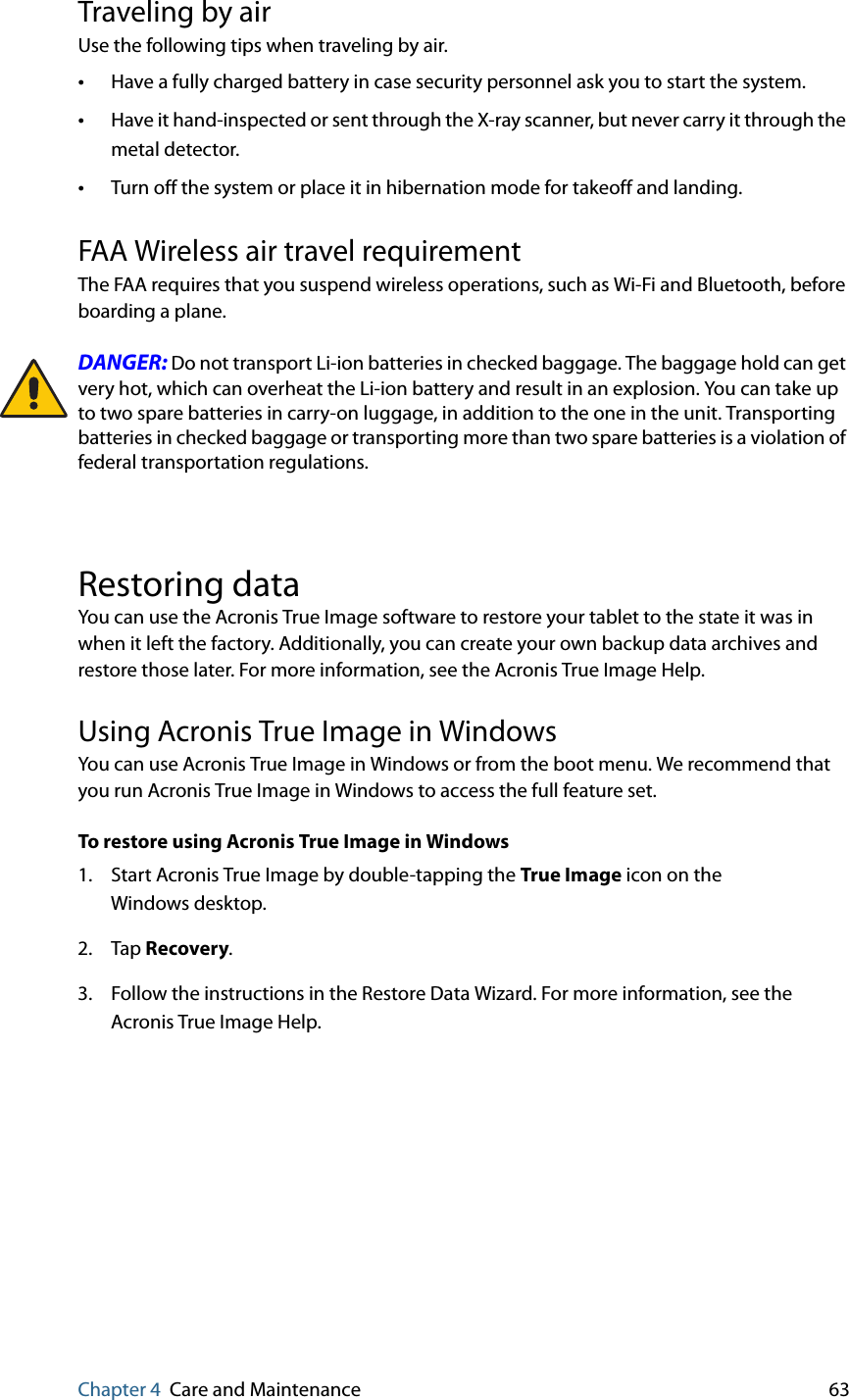Chapter 4 Care and Maintenance 63Traveling by airUse the following tips when traveling by air.•Have a fully charged battery in case security personnel ask you to start the system.•Have it hand-inspected or sent through the X-ray scanner, but never carry it through the metal detector.•Turn off the system or place it in hibernation mode for takeoff and landing.FAA Wireless air travel requirementThe FAA requires that you suspend wireless operations, such as Wi-Fi and Bluetooth, before boarding a plane.DANGER: Do not transport Li-ion batteries in checked baggage. The baggage hold can get very hot, which can overheat the Li-ion battery and result in an explosion. You can take up to two spare batteries in carry-on luggage, in addition to the one in the unit. Transporting batteries in checked baggage or transporting more than two spare batteries is a violation of federal transportation regulations.Restoring dataYou can use the Acronis True Image software to restore your tablet to the state it was in when it left the factory. Additionally, you can create your own backup data archives and restore those later. For more information, see the Acronis True Image Help.Using Acronis True Image in WindowsYou can use Acronis True Image in Windows or from the boot menu. We recommend that you run Acronis True Image in Windows to access the full feature set.To restore using Acronis True Image in Windows1. Start Acronis True Image by double-tapping the True Image icon on the Windows desktop.2. Tap Recovery.3. Follow the instructions in the Restore Data Wizard. For more information, see the Acronis True Image Help.
