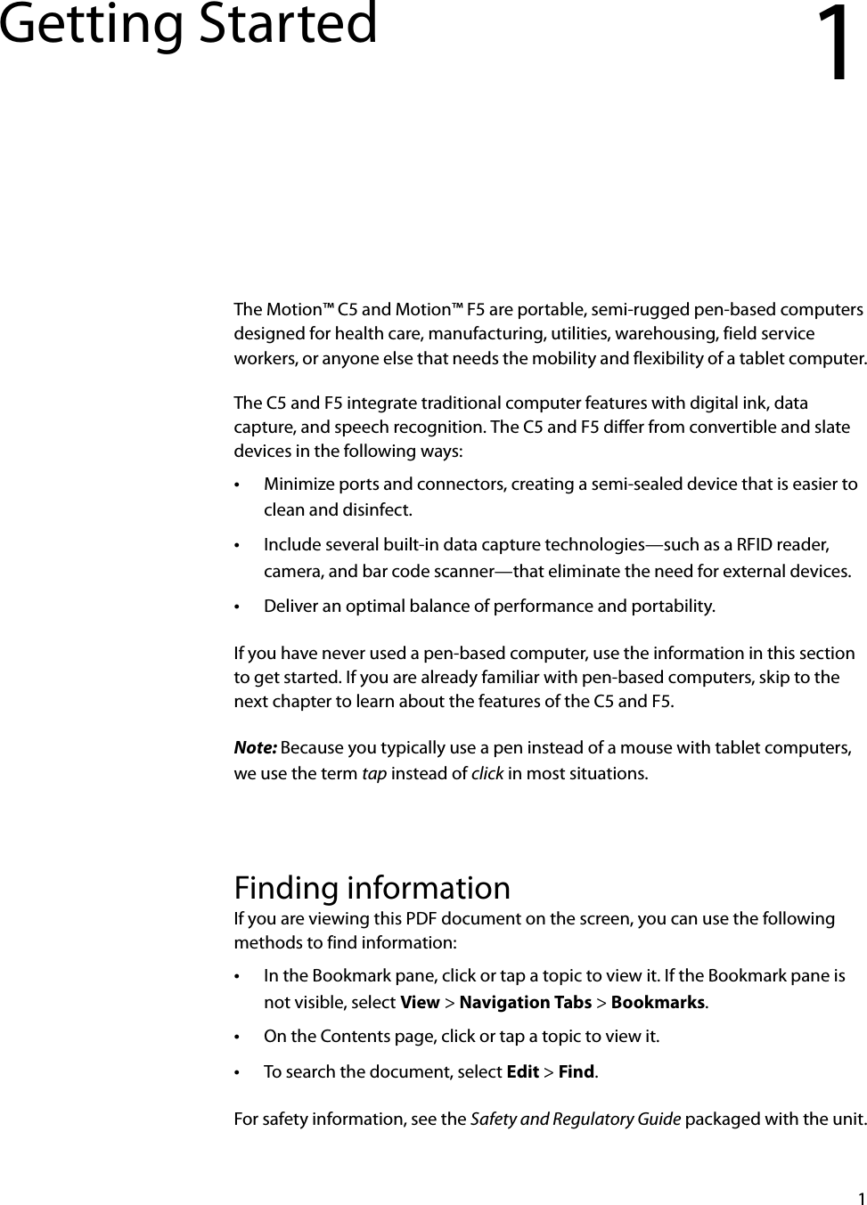 1Getting Started 1The Motion™ C5 and Motion™ F5 are portable, semi-rugged pen-based computers designed for health care, manufacturing, utilities, warehousing, field service workers, or anyone else that needs the mobility and flexibility of a tablet computer.The C5 and F5 integrate traditional computer features with digital ink, data capture, and speech recognition. The C5 and F5 differ from convertible and slate devices in the following ways:•Minimize ports and connectors, creating a semi-sealed device that is easier to clean and disinfect.•Include several built-in data capture technologies—such as a RFID reader, camera, and bar code scanner—that eliminate the need for external devices.•Deliver an optimal balance of performance and portability.If you have never used a pen-based computer, use the information in this section to get started. If you are already familiar with pen-based computers, skip to the next chapter to learn about the features of the C5 and F5.Note: Because you typically use a pen instead of a mouse with tablet computers, we use the term tap instead of click in most situations.Finding informationIf you are viewing this PDF document on the screen, you can use the following methods to find information:•In the Bookmark pane, click or tap a topic to view it. If the Bookmark pane is not visible, select View &gt; Navigation Tabs &gt; Bookmarks.•On the Contents page, click or tap a topic to view it.•To search the document, select Edit &gt; Find.For safety information, see the Safety and Regulatory Guide packaged with the unit.