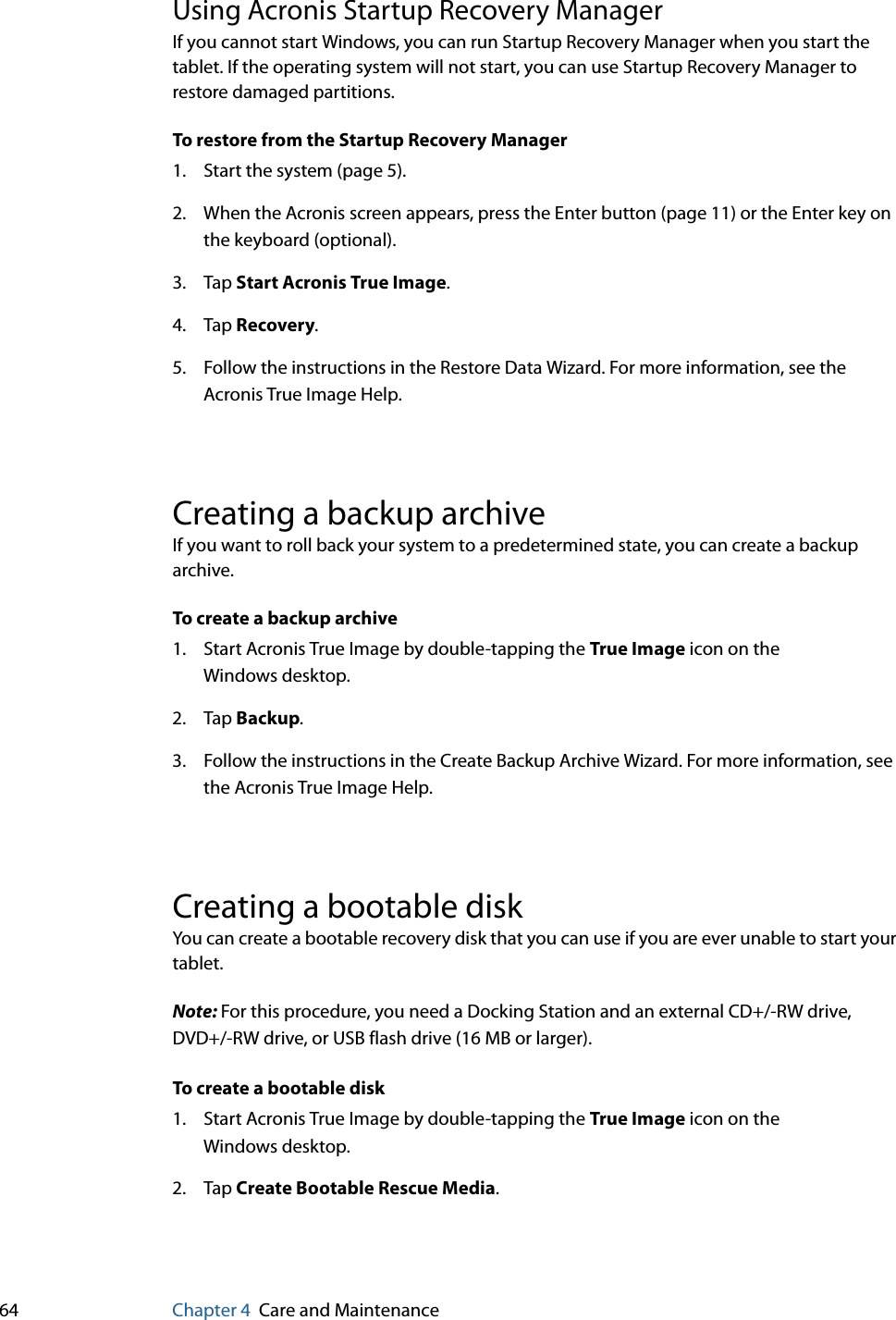 64 Chapter 4 Care and MaintenanceUsing Acronis Startup Recovery ManagerIf you cannot start Windows, you can run Startup Recovery Manager when you start the tablet. If the operating system will not start, you can use Startup Recovery Manager to restore damaged partitions.To restore from the Startup Recovery Manager1. Start the system (page 5).2. When the Acronis screen appears, press the Enter button (page 11) or the Enter key on the keyboard (optional).3. Tap Start Acronis True Image.4. Tap Recovery.5. Follow the instructions in the Restore Data Wizard. For more information, see the Acronis True Image Help.Creating a backup archiveIf you want to roll back your system to a predetermined state, you can create a backup archive.To create a backup archive1. Start Acronis True Image by double-tapping the True Image icon on the Windows desktop.2. Tap Backup.3. Follow the instructions in the Create Backup Archive Wizard. For more information, see the Acronis True Image Help.Creating a bootable diskYou can create a bootable recovery disk that you can use if you are ever unable to start your tablet.Note: For this procedure, you need a Docking Station and an external CD+/-RW drive, DVD+/-RW drive, or USB flash drive (16 MB or larger).To create a bootable disk1. Start Acronis True Image by double-tapping the True Image icon on the Windows desktop.2. Tap Create Bootable Rescue Media.