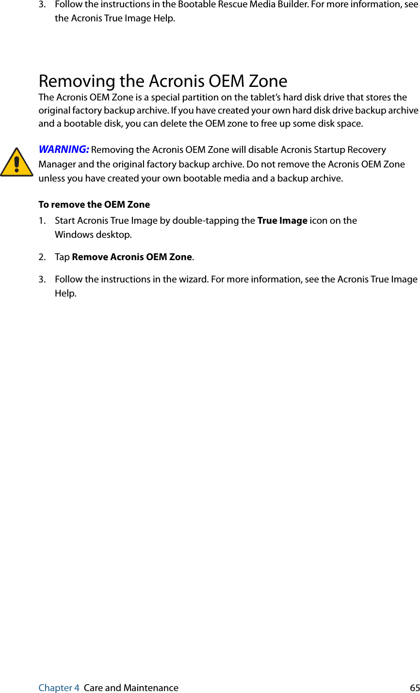 Chapter 4 Care and Maintenance 653. Follow the instructions in the Bootable Rescue Media Builder. For more information, see the Acronis True Image Help.Removing the Acronis OEM ZoneThe Acronis OEM Zone is a special partition on the tablet’s hard disk drive that stores the original factory backup archive. If you have created your own hard disk drive backup archive and a bootable disk, you can delete the OEM zone to free up some disk space.WARNING: Removing the Acronis OEM Zone will disable Acronis Startup Recovery Manager and the original factory backup archive. Do not remove the Acronis OEM Zone unless you have created your own bootable media and a backup archive.To remove the OEM Zone1. Start Acronis True Image by double-tapping the True Image icon on the Windows desktop.2. Tap Remove Acronis OEM Zone.3. Follow the instructions in the wizard. For more information, see the Acronis True Image Help.