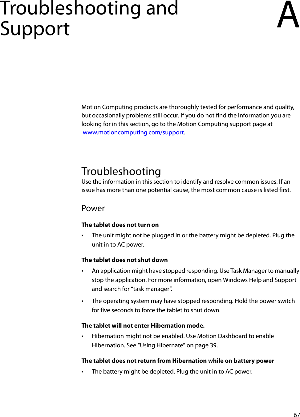 67Troubleshooting and Support AMotion Computing products are thoroughly tested for performance and quality, but occasionally problems still occur. If you do not find the information you are looking for in this section, go to the Motion Computing support page at www.motioncomputing.com/support.TroubleshootingUse the information in this section to identify and resolve common issues. If an issue has more than one potential cause, the most common cause is listed first.PowerThe tablet does not turn on•The unit might not be plugged in or the battery might be depleted. Plug the unit in to AC power.The tablet does not shut down•An application might have stopped responding. Use Task Manager to manually stop the application. For more information, open Windows Help and Support and search for “task manager”.•The operating system may have stopped responding. Hold the power switch for five seconds to force the tablet to shut down.The tablet will not enter Hibernation mode.•Hibernation might not be enabled. Use Motion Dashboard to enable Hibernation. See “Using Hibernate” on page 39.The tablet does not return from Hibernation while on battery power•The battery might be depleted. Plug the unit in to AC power.