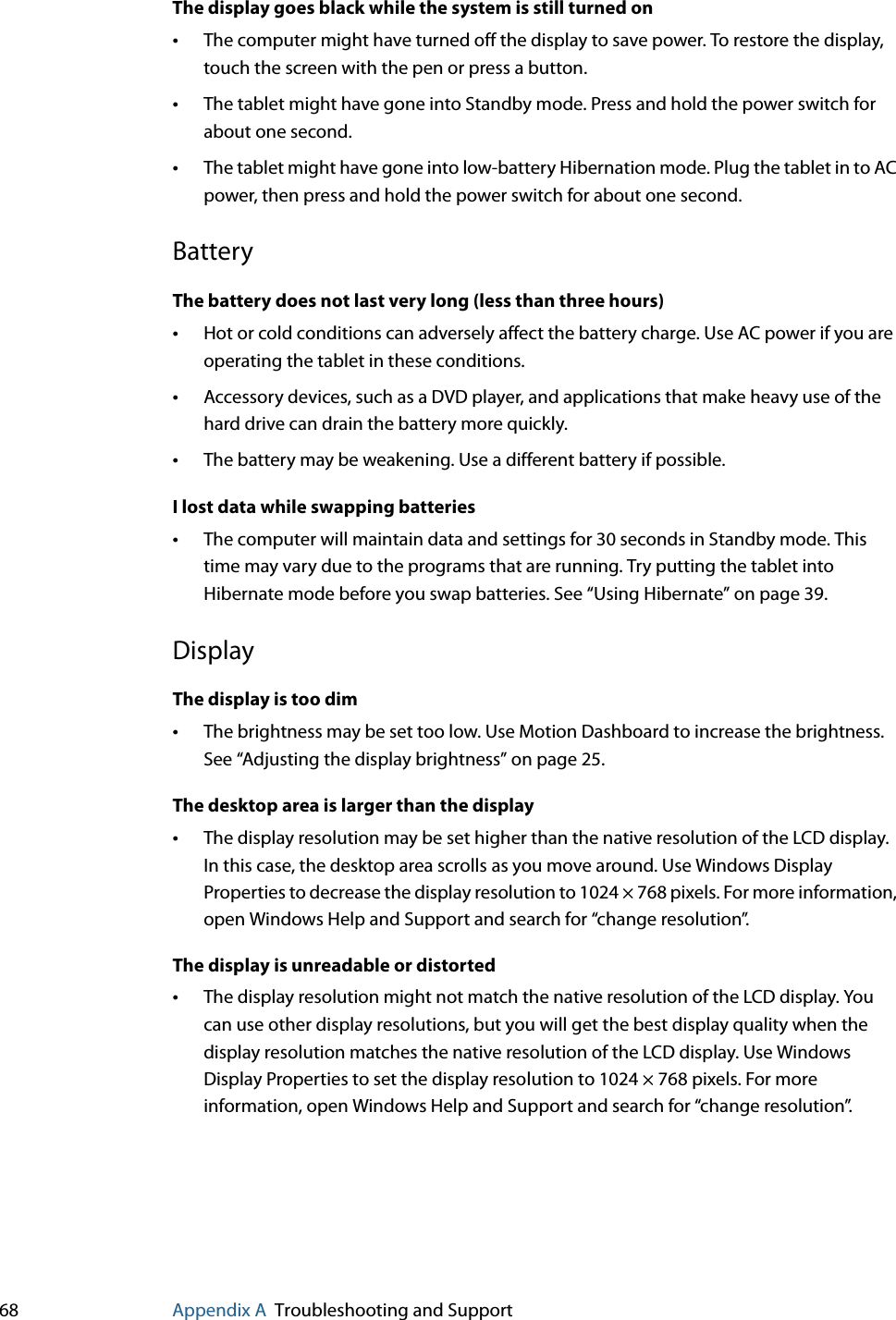 68 Appendix A Troubleshooting and SupportThe display goes black while the system is still turned on•The computer might have turned off the display to save power. To restore the display, touch the screen with the pen or press a button.•The tablet might have gone into Standby mode. Press and hold the power switch for about one second.•The tablet might have gone into low-battery Hibernation mode. Plug the tablet in to AC power, then press and hold the power switch for about one second.BatteryThe battery does not last very long (less than three hours)•Hot or cold conditions can adversely affect the battery charge. Use AC power if you are operating the tablet in these conditions.•Accessory devices, such as a DVD player, and applications that make heavy use of the hard drive can drain the battery more quickly.•The battery may be weakening. Use a different battery if possible.I lost data while swapping batteries•The computer will maintain data and settings for 30 seconds in Standby mode. This time may vary due to the programs that are running. Try putting the tablet into Hibernate mode before you swap batteries. See “Using Hibernate” on page 39.DisplayThe display is too dim•The brightness may be set too low. Use Motion Dashboard to increase the brightness. See “Adjusting the display brightness” on page 25.The desktop area is larger than the display•The display resolution may be set higher than the native resolution of the LCD display. In this case, the desktop area scrolls as you move around. Use Windows Display Properties to decrease the display resolution to 1024 × 768 pixels. For more information, open Windows Help and Support and search for “change resolution”.The display is unreadable or distorted•The display resolution might not match the native resolution of the LCD display. You can use other display resolutions, but you will get the best display quality when the display resolution matches the native resolution of the LCD display. Use Windows Display Properties to set the display resolution to 1024 × 768 pixels. For more information, open Windows Help and Support and search for “change resolution”.