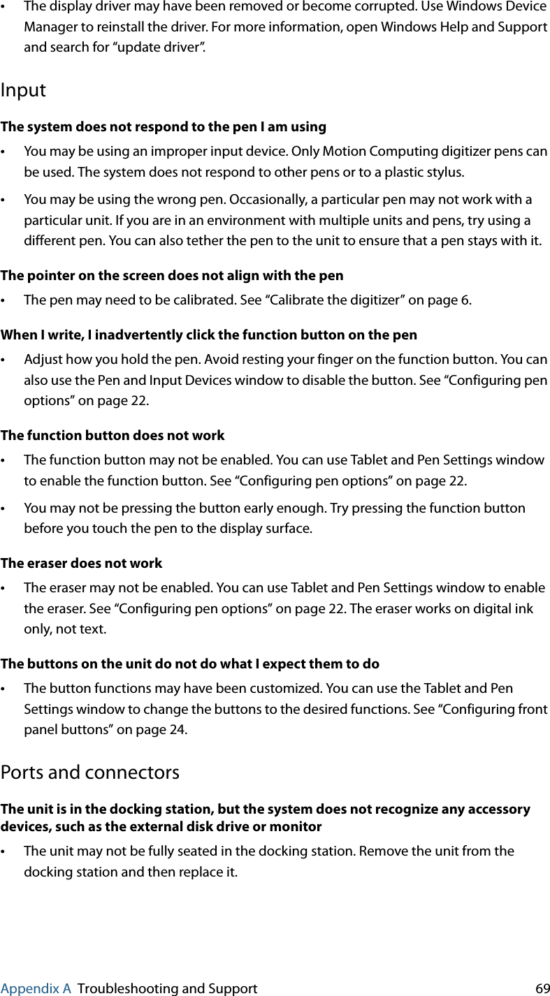 Appendix A Troubleshooting and Support 69•The display driver may have been removed or become corrupted. Use Windows Device Manager to reinstall the driver. For more information, open Windows Help and Support and search for “update driver”.InputThe system does not respond to the pen I am using•You may be using an improper input device. Only Motion Computing digitizer pens can be used. The system does not respond to other pens or to a plastic stylus.•You may be using the wrong pen. Occasionally, a particular pen may not work with a particular unit. If you are in an environment with multiple units and pens, try using a different pen. You can also tether the pen to the unit to ensure that a pen stays with it.The pointer on the screen does not align with the pen•The pen may need to be calibrated. See “Calibrate the digitizer” on page 6.When I write, I inadvertently click the function button on the pen•Adjust how you hold the pen. Avoid resting your finger on the function button. You can also use the Pen and Input Devices window to disable the button. See “Configuring pen options” on page 22.The function button does not work•The function button may not be enabled. You can use Tablet and Pen Settings window to enable the function button. See “Configuring pen options” on page 22.•You may not be pressing the button early enough. Try pressing the function button before you touch the pen to the display surface.The eraser does not work•The eraser may not be enabled. You can use Tablet and Pen Settings window to enable the eraser. See “Configuring pen options” on page 22. The eraser works on digital ink only, not text.The buttons on the unit do not do what I expect them to do•The button functions may have been customized. You can use the Tablet and Pen Settings window to change the buttons to the desired functions. See “Configuring front panel buttons” on page 24.Ports and connectorsThe unit is in the docking station, but the system does not recognize any accessory devices, such as the external disk drive or monitor•The unit may not be fully seated in the docking station. Remove the unit from the docking station and then replace it.