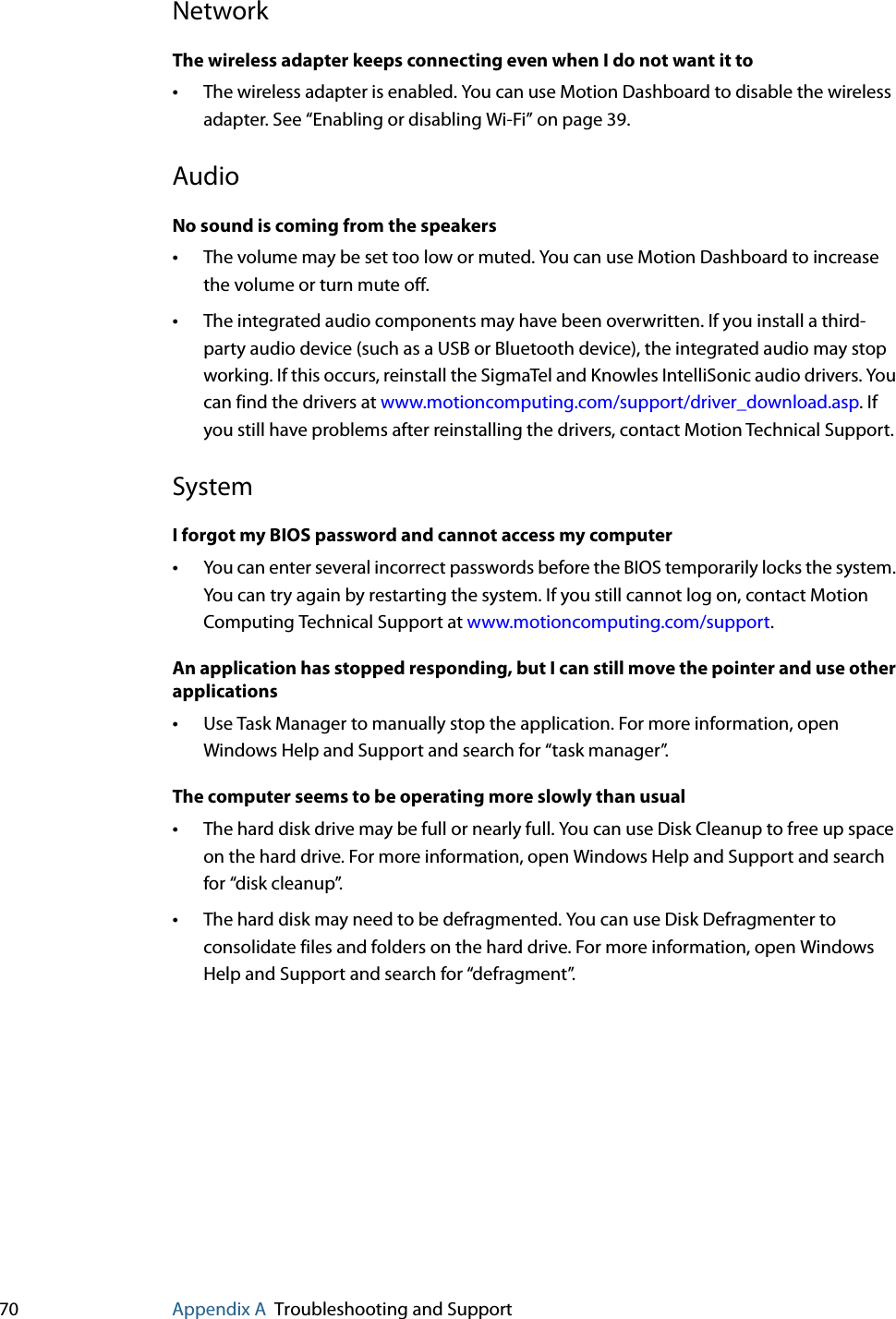 70 Appendix A Troubleshooting and SupportNetworkThe wireless adapter keeps connecting even when I do not want it to•The wireless adapter is enabled. You can use Motion Dashboard to disable the wireless adapter. See “Enabling or disabling Wi-Fi” on page 39.AudioNo sound is coming from the speakers•The volume may be set too low or muted. You can use Motion Dashboard to increase the volume or turn mute off.•The integrated audio components may have been overwritten. If you install a third-party audio device (such as a USB or Bluetooth device), the integrated audio may stop working. If this occurs, reinstall the SigmaTel and Knowles IntelliSonic audio drivers. You can find the drivers at www.motioncomputing.com/support/driver_download.asp. If you still have problems after reinstalling the drivers, contact Motion Technical Support.SystemI forgot my BIOS password and cannot access my computer•You can enter several incorrect passwords before the BIOS temporarily locks the system. You can try again by restarting the system. If you still cannot log on, contact Motion Computing Technical Support at www.motioncomputing.com/support.An application has stopped responding, but I can still move the pointer and use other applications•Use Task Manager to manually stop the application. For more information, open Windows Help and Support and search for “task manager”.The computer seems to be operating more slowly than usual•The hard disk drive may be full or nearly full. You can use Disk Cleanup to free up space on the hard drive. For more information, open Windows Help and Support and search for “disk cleanup”.•The hard disk may need to be defragmented. You can use Disk Defragmenter to consolidate files and folders on the hard drive. For more information, open Windows Help and Support and search for “defragment”.