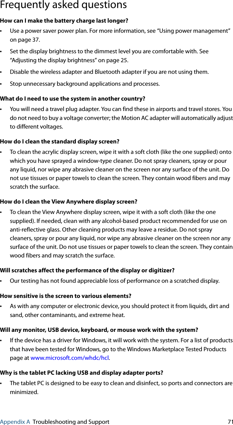 Appendix A Troubleshooting and Support 71Frequently asked questionsHow can I make the battery charge last longer?•Use a power saver power plan. For more information, see “Using power management” on page 37.•Set the display brightness to the dimmest level you are comfortable with. See “Adjusting the display brightness” on page 25.•Disable the wireless adapter and Bluetooth adapter if you are not using them.•Stop unnecessary background applications and processes.What do I need to use the system in another country?•You will need a travel plug adapter. You can find these in airports and travel stores. You do not need to buy a voltage converter; the Motion AC adapter will automatically adjust to different voltages.How do I clean the standard display screen?•To clean the acrylic display screen, wipe it with a soft cloth (like the one supplied) onto which you have sprayed a window-type cleaner. Do not spray cleaners, spray or pour any liquid, nor wipe any abrasive cleaner on the screen nor any surface of the unit. Do not use tissues or paper towels to clean the screen. They contain wood fibers and may scratch the surface.How do I clean the View Anywhere display screen?•To clean the View Anywhere display screen, wipe it with a soft cloth (like the one supplied). If needed, clean with any alcohol-based product recommended for use on anti-reflective glass. Other cleaning products may leave a residue. Do not spray cleaners, spray or pour any liquid, nor wipe any abrasive cleaner on the screen nor any surface of the unit. Do not use tissues or paper towels to clean the screen. They contain wood fibers and may scratch the surface.Will scratches affect the performance of the display or digitizer?•Our testing has not found appreciable loss of performance on a scratched display.How sensitive is the screen to various elements?•As with any computer or electronic device, you should protect it from liquids, dirt and sand, other contaminants, and extreme heat.Will any monitor, USB device, keyboard, or mouse work with the system?•If the device has a driver for Windows, it will work with the system. For a list of products that have been tested for Windows, go to the Windows Marketplace Tested Products page at www.microsoft.com/whdc/hcl.Why is the tablet PC lacking USB and display adapter ports?•The tablet PC is designed to be easy to clean and disinfect, so ports and connectors are minimized.