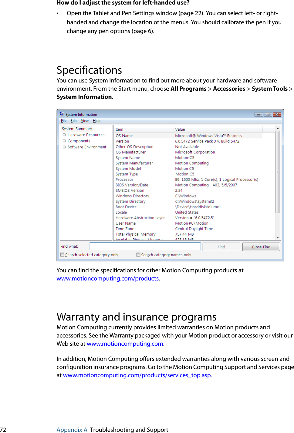 72 Appendix A Troubleshooting and SupportHow do I adjust the system for left-handed use?•Open the Tablet and Pen Settings window (page 22). You can select left- or right-handed and change the location of the menus. You should calibrate the pen if you change any pen options (page 6).SpecificationsYou can use System Information to find out more about your hardware and software environment. From the Start menu, choose All Programs &gt; Accessories &gt; System Tools &gt; System Information.You can find the specifications for other Motion Computing products at www.motioncomputing.com/products.Warranty and insurance programsMotion Computing currently provides limited warranties on Motion products and accessories. See the Warranty packaged with your Motion product or accessory or visit our Web site at www.motioncomputing.com.In addition, Motion Computing offers extended warranties along with various screen and configuration insurance programs. Go to the Motion Computing Support and Services page at www.motioncomputing.com/products/services_top.asp.