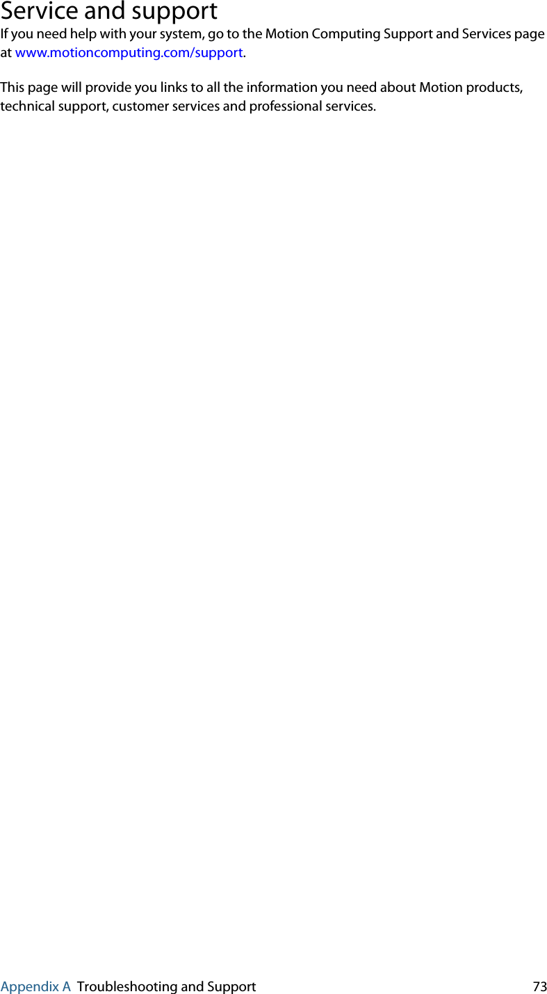 Appendix A Troubleshooting and Support 73Service and supportIf you need help with your system, go to the Motion Computing Support and Services page at www.motioncomputing.com/support.This page will provide you links to all the information you need about Motion products, technical support, customer services and professional services.