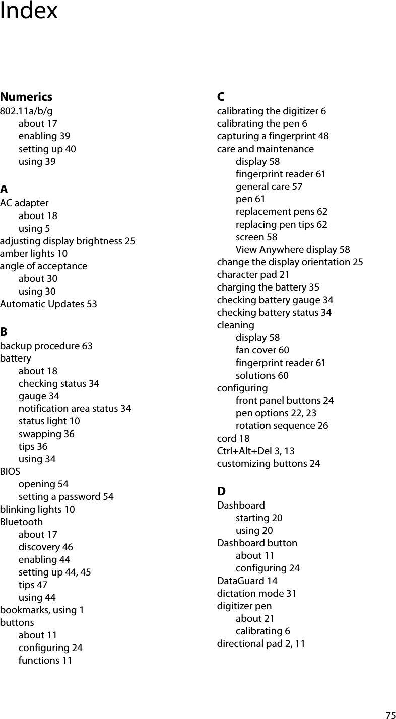 75IndexNumerics802.11a/b/gabout 17enabling 39setting up 40using 39AAC adapterabout 18using 5adjusting display brightness 25amber lights 10angle of acceptanceabout 30using 30Automatic Updates 53Bbackup procedure 63batteryabout 18checking status 34gauge 34notification area status 34status light 10swapping 36tips 36using 34BIOSopening 54setting a password 54blinking lights 10Bluetoothabout 17discovery 46enabling 44setting up 44, 45tips 47using 44bookmarks, using 1buttonsabout 11configuring 24functions 11Ccalibrating the digitizer 6calibrating the pen 6capturing a fingerprint 48care and maintenancedisplay 58fingerprint reader 61general care 57pen 61replacement pens 62replacing pen tips 62screen 58View Anywhere display 58change the display orientation 25character pad 21charging the battery 35checking battery gauge 34checking battery status 34cleaningdisplay 58fan cover 60fingerprint reader 61solutions 60configuringfront panel buttons 24pen options 22, 23rotation sequence 26cord 18Ctrl+Alt+Del 3, 13customizing buttons 24DDashboardstarting 20using 20Dashboard buttonabout 11configuring 24DataGuard 14dictation mode 31digitizer penabout 21calibrating 6directional pad 2, 11