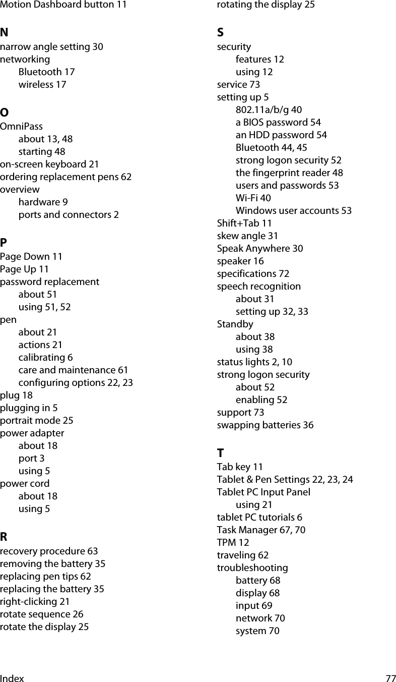 Index 77Motion Dashboard button 11Nnarrow angle setting 30networkingBluetooth 17wireless 17OOmniPassabout 13, 48starting 48on-screen keyboard 21ordering replacement pens 62overviewhardware 9ports and connectors 2PPage Down 11Page Up 11password replacementabout 51using 51, 52penabout 21actions 21calibrating 6care and maintenance 61configuring options 22, 23plug 18plugging in 5portrait mode 25power adapterabout 18port 3using 5power cordabout 18using 5Rrecovery procedure 63removing the battery 35replacing pen tips 62replacing the battery 35right-clicking 21rotate sequence 26rotate the display 25rotating the display 25Ssecurityfeatures 12using 12service 73setting up 5802.11a/b/g 40a BIOS password 54an HDD password 54Bluetooth 44, 45strong logon security 52the fingerprint reader 48users and passwords 53Wi-Fi 40Windows user accounts 53Shift+Tab 11skew angle 31Speak Anywhere 30speaker 16specifications 72speech recognitionabout 31setting up 32, 33Standbyabout 38using 38status lights 2, 10strong logon securityabout 52enabling 52support 73swapping batteries 36TTab key 11Tablet &amp; Pen Settings 22, 23, 24Tablet PC Input Panelusing 21tablet PC tutorials 6Task Manager 67, 70TPM 12traveling 62troubleshootingbattery 68display 68input 69network 70system 70