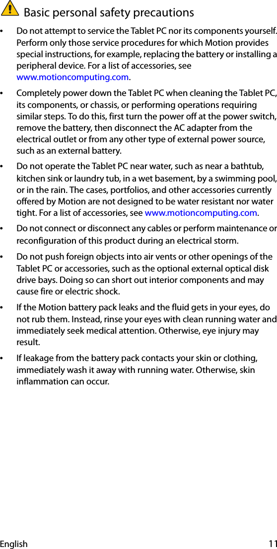 English 11Basic personal safety precautions•Do not attempt to service the Tablet PC nor its components yourself. Perform only those service procedures for which Motion provides special instructions, for example, replacing the battery or installing a peripheral device. For a list of accessories, see www.motioncomputing.com.•Completely power down the Tablet PC when cleaning the Tablet PC, its components, or chassis, or performing operations requiring similar steps. To do this, first turn the power off at the power switch, remove the battery, then disconnect the AC adapter from the electrical outlet or from any other type of external power source, such as an external battery.•Do not operate the Tablet PC near water, such as near a bathtub, kitchen sink or laundry tub, in a wet basement, by a swimming pool, or in the rain. The cases, portfolios, and other accessories currently offered by Motion are not designed to be water resistant nor water tight. For a list of accessories, see www.motioncomputing.com.•Do not connect or disconnect any cables or perform maintenance or reconfiguration of this product during an electrical storm.•Do not push foreign objects into air vents or other openings of the Tablet PC or accessories, such as the optional external optical disk drive bays. Doing so can short out interior components and may cause fire or electric shock.•If the Motion battery pack leaks and the fluid gets in your eyes, do not rub them. Instead, rinse your eyes with clean running water and immediately seek medical attention. Otherwise, eye injury may result.•If leakage from the battery pack contacts your skin or clothing, immediately wash it away with running water. Otherwise, skin inflammation can occur.