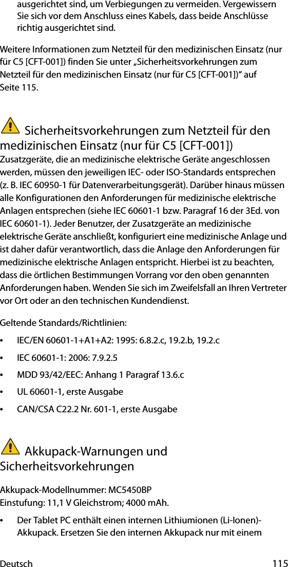 Deutsch 115ausgerichtet sind, um Verbiegungen zu vermeiden. Vergewissern Sie sich vor dem Anschluss eines Kabels, dass beide Anschlüsse richtig ausgerichtet sind.Weitere Informationen zum Netzteil für den medizinischen Einsatz (nur für C5 [CFT-001]) finden Sie unter „Sicherheitsvorkehrungen zum Netzteil für den medizinischen Einsatz (nur für C5 [CFT-001])“ auf Seite 115.Sicherheitsvorkehrungen zum Netzteil für den medizinischen Einsatz (nur für C5 [CFT-001])Zusatzgeräte, die an medizinische elektrische Geräte angeschlossen werden, müssen den jeweiligen IEC- oder ISO-Standards entsprechen (z. B. IEC 60950-1 für Datenverarbeitungsgerät). Darüber hinaus müssen alle Konfigurationen den Anforderungen für medizinische elektrische Anlagen entsprechen (siehe IEC 60601-1 bzw. Paragraf 16 der 3Ed. von IEC 60601-1). Jeder Benutzer, der Zusatzgeräte an medizinische elektrische Geräte anschließt, konfiguriert eine medizinische Anlage und ist daher dafür verantwortlich, dass die Anlage den Anforderungen für medizinische elektrische Anlagen entspricht. Hierbei ist zu beachten, dass die örtlichen Bestimmungen Vorrang vor den oben genannten Anforderungen haben. Wenden Sie sich im Zweifelsfall an Ihren Vertreter vor Ort oder an den technischen Kundendienst.Geltende Standards/Richtlinien:•IEC/EN 60601-1+A1+A2: 1995: 6.8.2.c, 19.2.b, 19.2.c•IEC 60601-1: 2006: 7.9.2.5•MDD 93/42/EEC: Anhang 1 Paragraf 13.6.c•UL 60601-1, erste Ausgabe•CAN/CSA C22.2 Nr. 601-1, erste AusgabeAkkupack-Warnungen und SicherheitsvorkehrungenAkkupack-Modellnummer: MC5450BPEinstufung: 11,1 V Gleichstrom; 4000 mAh.•Der Tablet PC enthält einen internen Lithiumionen (Li-Ionen)-Akkupack. Ersetzen Sie den internen Akkupack nur mit einem 