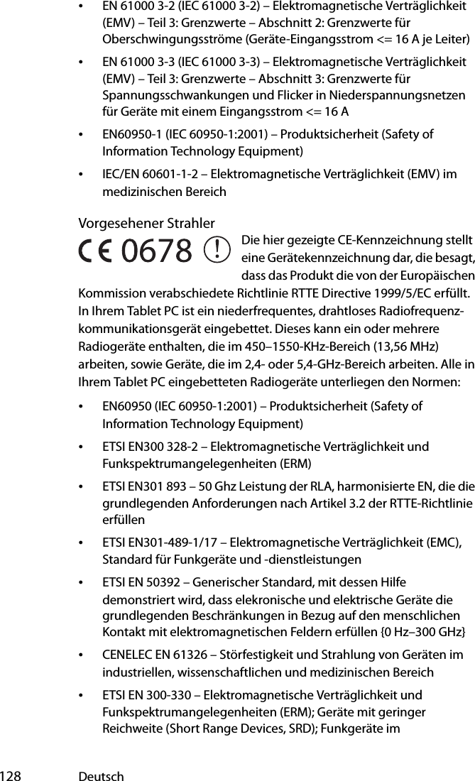  128 Deutsch•EN 61000 3-2 (IEC 61000 3-2) – Elektromagnetische Verträglichkeit (EMV) – Teil 3: Grenzwerte – Abschnitt 2: Grenzwerte für Oberschwingungsströme (Geräte-Eingangsstrom &lt;= 16 A je Leiter)•EN 61000 3-3 (IEC 61000 3-3) – Elektromagnetische Verträglichkeit (EMV) – Teil 3: Grenzwerte – Abschnitt 3: Grenzwerte für Spannungsschwankungen und Flicker in Niederspannungsnetzen für Geräte mit einem Eingangsstrom &lt;= 16 A•EN60950-1 (IEC 60950-1:2001) – Produktsicherheit (Safety of Information Technology Equipment)•IEC/EN 60601-1-2 – Elektromagnetische Verträglichkeit (EMV) im medizinischen BereichVorgesehener StrahlerDie hier gezeigte CE-Kennzeichnung stellt eine Gerätekennzeichnung dar, die besagt, dass das Produkt die von der Europäischen Kommission verabschiedete Richtlinie RTTE Directive 1999/5/EC erfüllt. In Ihrem Tablet PC ist ein niederfrequentes, drahtloses Radiofrequenz-kommunikationsgerät eingebettet. Dieses kann ein oder mehrere Radiogeräte enthalten, die im 450–1550-KHz-Bereich (13,56 MHz) arbeiten, sowie Geräte, die im 2,4- oder 5,4-GHz-Bereich arbeiten. Alle in Ihrem Tablet PC eingebetteten Radiogeräte unterliegen den Normen:•EN60950 (IEC 60950-1:2001) – Produktsicherheit (Safety of Information Technology Equipment)•ETSI EN300 328-2 – Elektromagnetische Verträglichkeit und Funkspektrumangelegenheiten (ERM)•ETSI EN301 893 – 50 Ghz Leistung der RLA, harmonisierte EN, die die grundlegenden Anforderungen nach Artikel 3.2 der RTTE-Richtlinie erfüllen•ETSI EN301-489-1/17 – Elektromagnetische Verträglichkeit (EMC), Standard für Funkgeräte und -dienstleistungen•ETSI EN 50392 – Generischer Standard, mit dessen Hilfe demonstriert wird, dass elekronische und elektrische Geräte die grundlegenden Beschränkungen in Bezug auf den menschlichen Kontakt mit elektromagnetischen Feldern erfüllen {0 Hz–300 GHz}•CENELEC EN 61326 – Störfestigkeit und Strahlung von Geräten im industriellen, wissenschaftlichen und medizinischen Bereich•ETSI EN 300-330 – Elektromagnetische Verträglichkeit und Funkspektrumangelegenheiten (ERM); Geräte mit geringer Reichweite (Short Range Devices, SRD); Funkgeräte im 