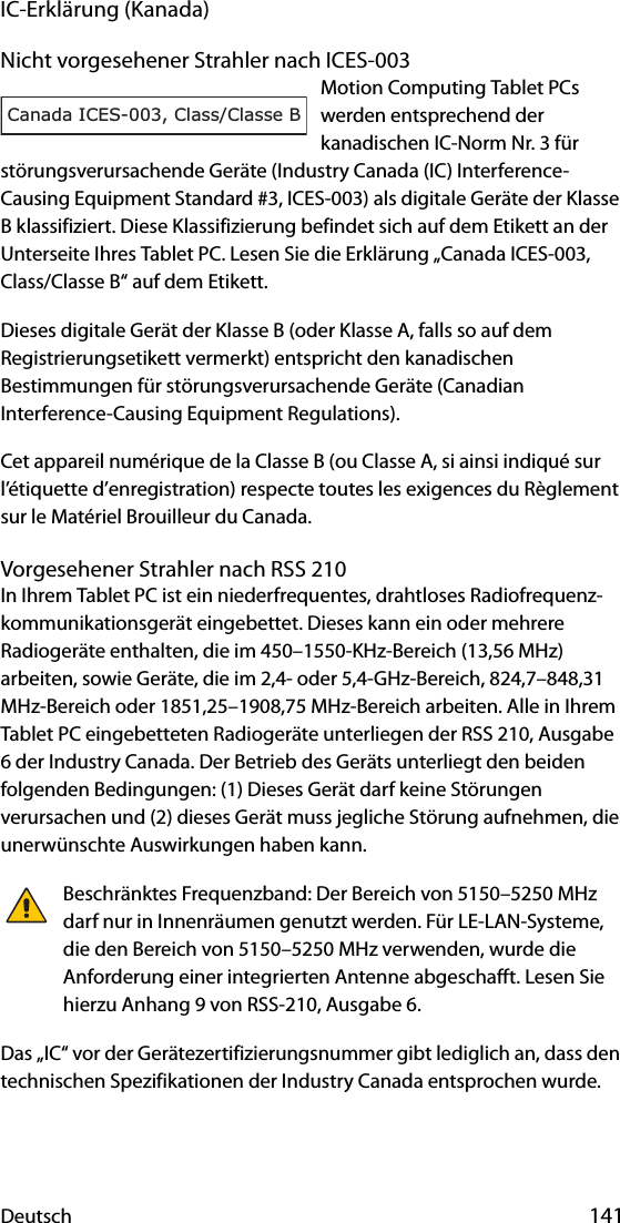 Deutsch 141IC-Erklärung (Kanada)Nicht vorgesehener Strahler nach ICES-003Motion Computing Tablet PCs werden entsprechend der kanadischen IC-Norm Nr. 3 für störungsverursachende Geräte (Industry Canada (IC) Interference-Causing Equipment Standard #3, ICES-003) als digitale Geräte der Klasse B klassifiziert. Diese Klassifizierung befindet sich auf dem Etikett an der Unterseite Ihres Tablet PC. Lesen Sie die Erklärung „Canada ICES-003, Class/Classe B“ auf dem Etikett.Dieses digitale Gerät der Klasse B (oder Klasse A, falls so auf dem Registrierungsetikett vermerkt) entspricht den kanadischen Bestimmungen für störungsverursachende Geräte (Canadian Interference-Causing Equipment Regulations).Cet appareil numérique de la Classe B (ou Classe A, si ainsi indiqué sur l’étiquette d’enregistration) respecte toutes les exigences du Règlement sur le Matériel Brouilleur du Canada.Vorgesehener Strahler nach RSS 210In Ihrem Tablet PC ist ein niederfrequentes, drahtloses Radiofrequenz-kommunikationsgerät eingebettet. Dieses kann ein oder mehrere Radiogeräte enthalten, die im 450–1550-KHz-Bereich (13,56 MHz) arbeiten, sowie Geräte, die im 2,4- oder 5,4-GHz-Bereich, 824,7–848,31 MHz-Bereich oder 1851,25–1908,75 MHz-Bereich arbeiten. Alle in Ihrem Tablet PC eingebetteten Radiogeräte unterliegen der RSS 210, Ausgabe 6 der Industry Canada. Der Betrieb des Geräts unterliegt den beiden folgenden Bedingungen: (1) Dieses Gerät darf keine Störungen verursachen und (2) dieses Gerät muss jegliche Störung aufnehmen, die unerwünschte Auswirkungen haben kann.Beschränktes Frequenzband: Der Bereich von 5150–5250 MHz darf nur in Innenräumen genutzt werden. Für LE-LAN-Systeme, die den Bereich von 5150–5250 MHz verwenden, wurde die Anforderung einer integrierten Antenne abgeschafft. Lesen Sie hierzu Anhang 9 von RSS-210, Ausgabe 6.Das „IC“ vor der Gerätezertifizierungsnummer gibt lediglich an, dass den technischen Spezifikationen der Industry Canada entsprochen wurde.Canada ICES-003, Class/Classe B