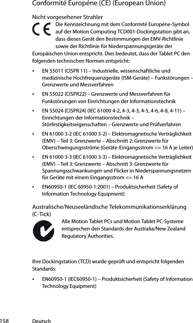  158 DeutschConformité Européne (CE) (European Union)Nicht vorgesehener StrahlerDie Kennzeichnung mit dem Conformité Européne-Symbol auf der Motion Computing TCD001-Dockingstation gibt an, dass dieses Gerät den Bestimmungen der EMV-Richtlinie sowie der Richtlinie für Niederspannungsgeräte der Europäischen Union entspricht. Dies bedeutet, dass der Tablet PC den folgenden technischen Normen entspricht:•EN 55011 (CISPR 11) – Industrielle, wissenschaftliche und medizinische Hochfrequenzgeräte (ISM-Geräte) – Funkstörungen – Grenzwerte und Messverfahren•EN 55022 (CISPR22) – Grenzwerte und Messverfahren für Funkstörungen von Einrichtungen der Informationstechnik•EN 55024 (CISPR24) (IEC 61000 4-2, 4-3, 4-3, 4-5, 4-6, 4-8, 4-11) – Einrichtungen der Informationstechnik – Störfestigkeitseigenschaften – Grenzwerte und Prüfverfahren•EN 61000 3-2 (IEC 61000 3-2) – Elektromagnetische Verträglichkeit (EMV) – Teil 3: Grenzwerte – Abschnitt 2: Grenzwerte für Oberschwingungsströme (Geräte-Eingangsstrom &lt;= 16 A je Leiter)•EN 61000 3-3 (IEC 61000 3-3) – Elektromagnetische Verträglichkeit (EMV) – Teil 3: Grenzwerte – Abschnitt 3: Grenzwerte für Spannungsschwankungen und Flicker in Niederspannungsnetzen für Geräte mit einem Eingangsstrom &lt;= 16 A•EN60950-1 (IEC 60950-1:2001) – Produktsicherheit (Safety of Information Technology Equipment)Australische/Neuseeländische Telekommunikationserklärung (C-Tick)Alle Motion Tablet PCs und Motion Tablet PC-Systeme entsprechen den Standards der Australia/New Zealand Regulatory Authorities.Ihre Dockingstation (TCD) wurde geprüft und entspricht folgenden Standards:•EN60950-1 (IEC60950-1) – Produktsicherheit (Safety of Information Technology Equipment)