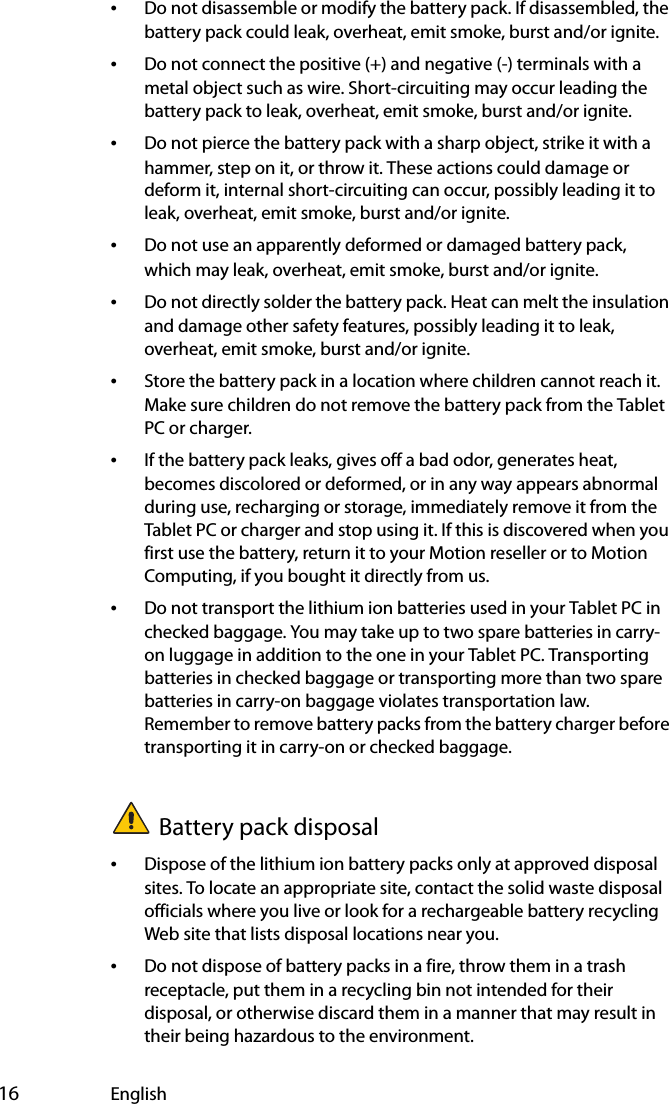  16 English•Do not disassemble or modify the battery pack. If disassembled, the battery pack could leak, overheat, emit smoke, burst and/or ignite.•Do not connect the positive (+) and negative (-) terminals with a metal object such as wire. Short-circuiting may occur leading the battery pack to leak, overheat, emit smoke, burst and/or ignite.•Do not pierce the battery pack with a sharp object, strike it with a hammer, step on it, or throw it. These actions could damage or deform it, internal short-circuiting can occur, possibly leading it to leak, overheat, emit smoke, burst and/or ignite.•Do not use an apparently deformed or damaged battery pack, which may leak, overheat, emit smoke, burst and/or ignite.•Do not directly solder the battery pack. Heat can melt the insulation and damage other safety features, possibly leading it to leak, overheat, emit smoke, burst and/or ignite.•Store the battery pack in a location where children cannot reach it. Make sure children do not remove the battery pack from the Tablet PC or charger.•If the battery pack leaks, gives off a bad odor, generates heat, becomes discolored or deformed, or in any way appears abnormal during use, recharging or storage, immediately remove it from the Tablet PC or charger and stop using it. If this is discovered when you first use the battery, return it to your Motion reseller or to Motion Computing, if you bought it directly from us.•Do not transport the lithium ion batteries used in your Tablet PC in checked baggage. You may take up to two spare batteries in carry-on luggage in addition to the one in your Tablet PC. Transporting batteries in checked baggage or transporting more than two spare batteries in carry-on baggage violates transportation law. Remember to remove battery packs from the battery charger before transporting it in carry-on or checked baggage.Battery pack disposal•Dispose of the lithium ion battery packs only at approved disposal sites. To locate an appropriate site, contact the solid waste disposal officials where you live or look for a rechargeable battery recycling Web site that lists disposal locations near you.•Do not dispose of battery packs in a fire, throw them in a trash receptacle, put them in a recycling bin not intended for their disposal, or otherwise discard them in a manner that may result in their being hazardous to the environment.
