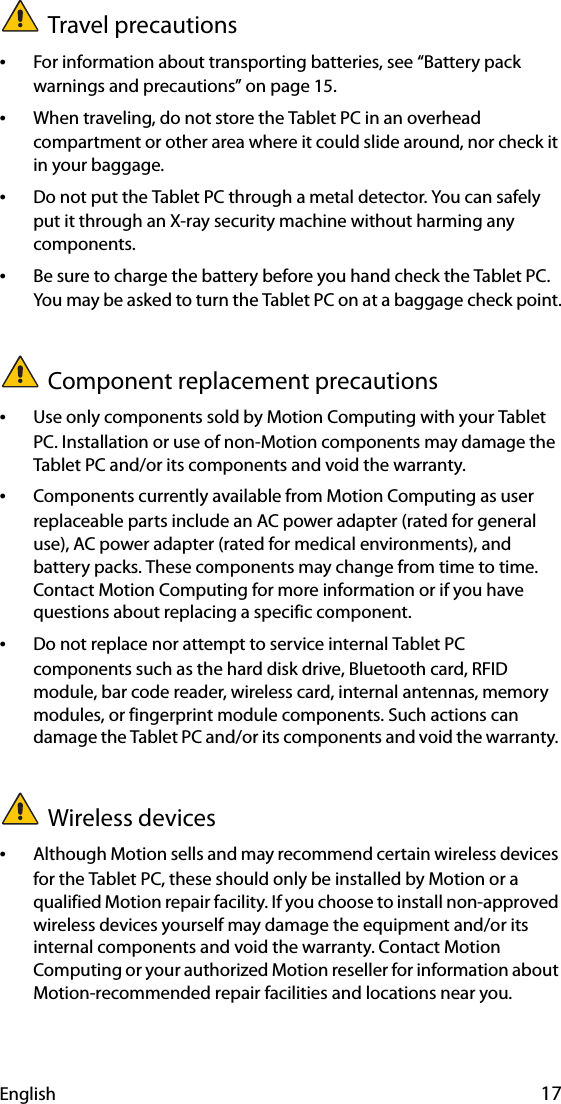 English 17Travel precautions •For information about transporting batteries, see “Battery pack warnings and precautions” on page 15.•When traveling, do not store the Tablet PC in an overhead compartment or other area where it could slide around, nor check it in your baggage.•Do not put the Tablet PC through a metal detector. You can safely put it through an X-ray security machine without harming any components.•Be sure to charge the battery before you hand check the Tablet PC. You may be asked to turn the Tablet PC on at a baggage check point.Component replacement precautions•Use only components sold by Motion Computing with your Tablet PC. Installation or use of non-Motion components may damage the Tablet PC and/or its components and void the warranty. •Components currently available from Motion Computing as user replaceable parts include an AC power adapter (rated for general use), AC power adapter (rated for medical environments), and battery packs. These components may change from time to time. Contact Motion Computing for more information or if you have questions about replacing a specific component.•Do not replace nor attempt to service internal Tablet PC components such as the hard disk drive, Bluetooth card, RFID module, bar code reader, wireless card, internal antennas, memory modules, or fingerprint module components. Such actions can damage the Tablet PC and/or its components and void the warranty. Wireless devices•Although Motion sells and may recommend certain wireless devices for the Tablet PC, these should only be installed by Motion or a qualified Motion repair facility. If you choose to install non-approved wireless devices yourself may damage the equipment and/or its internal components and void the warranty. Contact Motion Computing or your authorized Motion reseller for information about Motion-recommended repair facilities and locations near you.