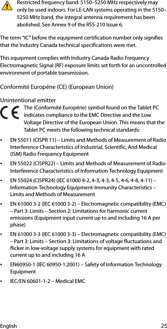 English 25Restricted frequency band: 5150–5250 MHz respectively may only be used indoors. For LE-LAN systems operating in the 5150–5250 MHz band, the integral antenna requirement has been abolished. See Annex 9 of the RSS-210 Issue 6.The term “IC” before the equipment certification number only signifies that the Industry Canada technical specifications were met.This equipment complies with Industry Canada Radio Frequency Electromagnetic Signal (RF) exposure limits set forth for an uncontrolled environment of portable transmission.Conformité Européne (CE) (European Union)Unintentional emitter The (Conformité Européne) symbol found on the Tablet PC indicates compliance to the EMC Directive and the Low Voltage Directive of the European Union. This means that the Tablet PC meets the following technical standards:•EN 55011 (CISPR 11) – Limits and Methods of Measurement of Radio Interference Characteristics of Industrial, Scientific, And Medical (ISM) Radio Frequency Equipment•EN 55022 (CISPR22) – Limits and Methods of Measurement of Radio Interference Characteristics of Information Technology Equipment•EN 55024 (CISPR24) (IEC 61000 4-2, 4-3, 4-3, 4-5, 4-6, 4-8, 4-11) – Information Technology Equipment-Immunity Characteristics – Limits and Methods of Measurement•EN 61000 3-2 (IEC 61000 3-2) – Electromagnetic compatibility (EMC) – Part 3: Limits – Section 2: Limitations for harmonic current emissions (Equipment input current up to and including 16 A per phase)•EN 61000 3-3 (IEC 61000 3-3) – Electromagnetic compatibility (EMC) – Part 3: Limits – Section 3: Limitations of voltage fluctuations and flicker in low-voltage supply systems for equipment with rated current up to and including 16 A•EN60950-1 (IEC 60950-1:2001) – Safety of Information Technology Equipment•IEC/EN 60601-1-2 – Medical EMC