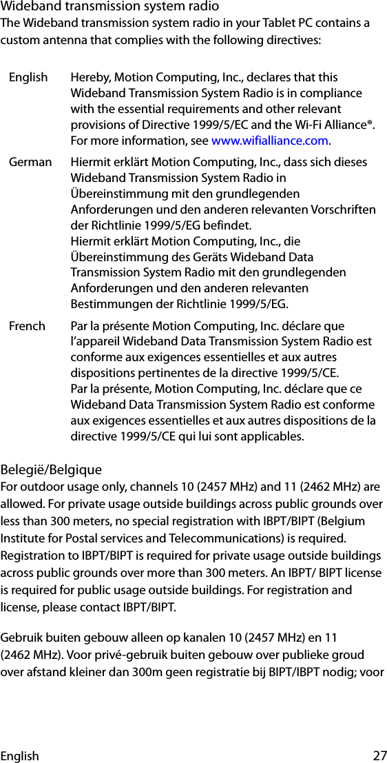 English 27Wideband transmission system radioThe Wideband transmission system radio in your Tablet PC contains a custom antenna that complies with the following directives:Belegië/BelgiqueFor outdoor usage only, channels 10 (2457 MHz) and 11 (2462 MHz) are allowed. For private usage outside buildings across public grounds over less than 300 meters, no special registration with IBPT/BIPT (Belgium Institute for Postal services and Telecommunications) is required. Registration to IBPT/BIPT is required for private usage outside buildings across public grounds over more than 300 meters. An IBPT/ BIPT license is required for public usage outside buildings. For registration and license, please contact IBPT/BIPT.Gebruik buiten gebouw alleen op kanalen 10 (2457 MHz) en 11 (2462 MHz). Voor privé-gebruik buiten gebouw over publieke groud over afstand kleiner dan 300m geen registratie bij BIPT/IBPT nodig; voor English Hereby, Motion Computing, Inc., declares that this Wideband Transmission System Radio is in compliance with the essential requirements and other relevant provisions of Directive 1999/5/EC and the Wi-Fi Alliance®. For more information, see www.wifialliance.com.German Hiermit erklärt Motion Computing, Inc., dass sich dieses Wideband Transmission System Radio in Übereinstimmung mit den grundlegenden Anforderungen und den anderen relevanten Vorschriften der Richtlinie 1999/5/EG befindet.Hiermit erklärt Motion Computing, Inc., die Übereinstimmung des Geräts Wideband Data Transmission System Radio mit den grundlegenden Anforderungen und den anderen relevanten Bestimmungen der Richtlinie 1999/5/EG.French Par la présente Motion Computing, Inc. déclare que l’appareil Wideband Data Transmission System Radio est conforme aux exigences essentielles et aux autres dispositions pertinentes de la directive 1999/5/CE.Par la présente, Motion Computing, Inc. déclare que ce Wideband Data Transmission System Radio est conforme aux exigences essentielles et aux autres dispositions de la directive 1999/5/CE qui lui sont applicables.