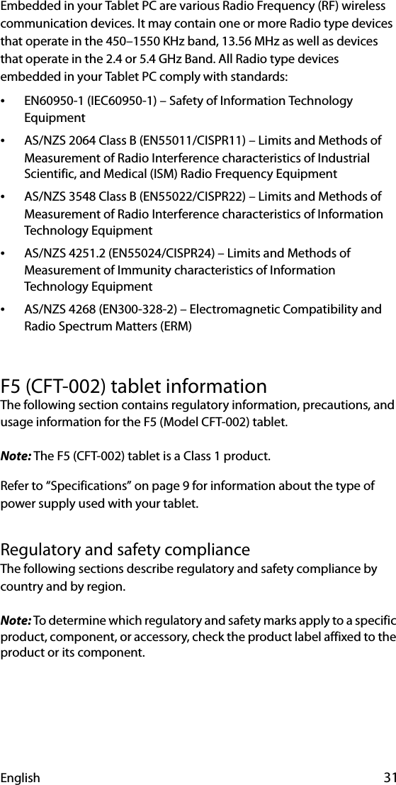 English 31Embedded in your Tablet PC are various Radio Frequency (RF) wireless communication devices. It may contain one or more Radio type devices that operate in the 450–1550 KHz band, 13.56 MHz as well as devices that operate in the 2.4 or 5.4 GHz Band. All Radio type devices embedded in your Tablet PC comply with standards:•EN60950-1 (IEC60950-1) – Safety of Information Technology Equipment•AS/NZS 2064 Class B (EN55011/CISPR11) – Limits and Methods of Measurement of Radio Interference characteristics of Industrial Scientific, and Medical (ISM) Radio Frequency Equipment•AS/NZS 3548 Class B (EN55022/CISPR22) – Limits and Methods of Measurement of Radio Interference characteristics of Information Technology Equipment•AS/NZS 4251.2 (EN55024/CISPR24) – Limits and Methods of Measurement of Immunity characteristics of Information Technology Equipment•AS/NZS 4268 (EN300-328-2) – Electromagnetic Compatibility and Radio Spectrum Matters (ERM)F5 (CFT-002) tablet informationThe following section contains regulatory information, precautions, and usage information for the F5 (Model CFT-002) tablet.Note: The F5 (CFT-002) tablet is a Class 1 product.Refer to “Specifications” on page 9 for information about the type of power supply used with your tablet.Regulatory and safety complianceThe following sections describe regulatory and safety compliance by country and by region.Note: To determine which regulatory and safety marks apply to a specific product, component, or accessory, check the product label affixed to the product or its component.
