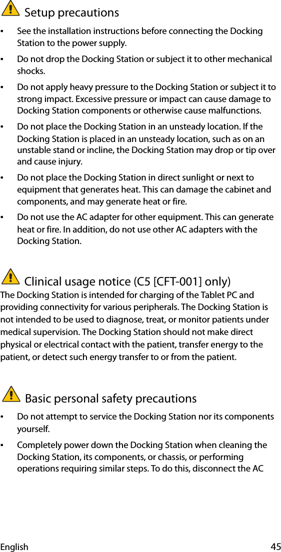 English 45Setup precautions•See the installation instructions before connecting the Docking Station to the power supply.•Do not drop the Docking Station or subject it to other mechanical shocks.•Do not apply heavy pressure to the Docking Station or subject it to strong impact. Excessive pressure or impact can cause damage to Docking Station components or otherwise cause malfunctions.•Do not place the Docking Station in an unsteady location. If the Docking Station is placed in an unsteady location, such as on an unstable stand or incline, the Docking Station may drop or tip over and cause injury.•Do not place the Docking Station in direct sunlight or next to equipment that generates heat. This can damage the cabinet and components, and may generate heat or fire.•Do not use the AC adapter for other equipment. This can generate heat or fire. In addition, do not use other AC adapters with the Docking Station.Clinical usage notice (C5 [CFT-001] only)The Docking Station is intended for charging of the Tablet PC and providing connectivity for various peripherals. The Docking Station is not intended to be used to diagnose, treat, or monitor patients under medical supervision. The Docking Station should not make direct physical or electrical contact with the patient, transfer energy to the patient, or detect such energy transfer to or from the patient.Basic personal safety precautions•Do not attempt to service the Docking Station nor its components yourself.•Completely power down the Docking Station when cleaning the Docking Station, its components, or chassis, or performing operations requiring similar steps. To do this, disconnect the AC 