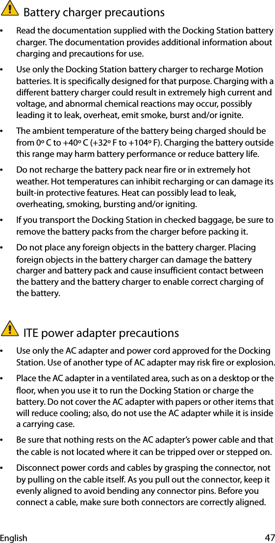 English 47Battery charger precautions•Read the documentation supplied with the Docking Station battery charger. The documentation provides additional information about charging and precautions for use.•Use only the Docking Station battery charger to recharge Motion batteries. It is specifically designed for that purpose. Charging with a different battery charger could result in extremely high current and voltage, and abnormal chemical reactions may occur, possibly leading it to leak, overheat, emit smoke, burst and/or ignite.•The ambient temperature of the battery being charged should be from 0º C to +40º C (+32º F to +104º F). Charging the battery outside this range may harm battery performance or reduce battery life.•Do not recharge the battery pack near fire or in extremely hot weather. Hot temperatures can inhibit recharging or can damage its built-in protective features. Heat can possibly lead to leak, overheating, smoking, bursting and/or igniting.•If you transport the Docking Station in checked baggage, be sure to remove the battery packs from the charger before packing it.•Do not place any foreign objects in the battery charger. Placing foreign objects in the battery charger can damage the battery charger and battery pack and cause insufficient contact between the battery and the battery charger to enable correct charging of the battery.ITE power adapter precautions•Use only the AC adapter and power cord approved for the Docking Station. Use of another type of AC adapter may risk fire or explosion.•Place the AC adapter in a ventilated area, such as on a desktop or the floor, when you use it to run the Docking Station or charge the battery. Do not cover the AC adapter with papers or other items that will reduce cooling; also, do not use the AC adapter while it is inside a carrying case.•Be sure that nothing rests on the AC adapter’s power cable and that the cable is not located where it can be tripped over or stepped on.•Disconnect power cords and cables by grasping the connector, not by pulling on the cable itself. As you pull out the connector, keep it evenly aligned to avoid bending any connector pins. Before you connect a cable, make sure both connectors are correctly aligned.