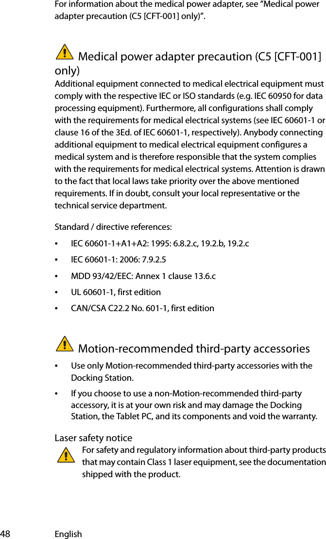  48 EnglishFor information about the medical power adapter, see “Medical power adapter precaution (C5 [CFT-001] only)”.Medical power adapter precaution (C5 [CFT-001] only)Additional equipment connected to medical electrical equipment must comply with the respective IEC or ISO standards (e.g. IEC 60950 for data processing equipment). Furthermore, all configurations shall comply with the requirements for medical electrical systems (see IEC 60601-1 or clause 16 of the 3Ed. of IEC 60601-1, respectively). Anybody connecting additional equipment to medical electrical equipment configures a medical system and is therefore responsible that the system complies with the requirements for medical electrical systems. Attention is drawn to the fact that local laws take priority over the above mentioned requirements. If in doubt, consult your local representative or the technical service department.Standard / directive references:•IEC 60601-1+A1+A2: 1995: 6.8.2.c, 19.2.b, 19.2.c•IEC 60601-1: 2006: 7.9.2.5•MDD 93/42/EEC: Annex 1 clause 13.6.c•UL 60601-1, first edition•CAN/CSA C22.2 No. 601-1, first editionMotion-recommended third-party accessories•Use only Motion-recommended third-party accessories with the Docking Station.•If you choose to use a non-Motion-recommended third-party accessory, it is at your own risk and may damage the Docking Station, the Tablet PC, and its components and void the warranty.Laser safety noticeFor safety and regulatory information about third-party products that may contain Class 1 laser equipment, see the documentation shipped with the product. 