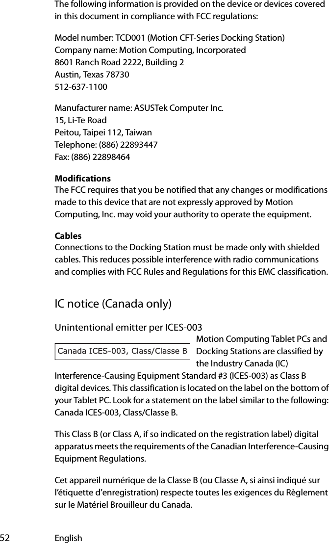  52 EnglishThe following information is provided on the device or devices covered in this document in compliance with FCC regulations:Model number: TCD001 (Motion CFT-Series Docking Station)Company name: Motion Computing, Incorporated8601 Ranch Road 2222, Building 2Austin, Texas 78730512-637-1100Manufacturer name: ASUSTek Computer Inc.15, Li-Te RoadPeitou, Taipei 112, TaiwanTelephone: (886) 22893447Fax: (886) 22898464ModificationsThe FCC requires that you be notified that any changes or modifications made to this device that are not expressly approved by Motion Computing, Inc. may void your authority to operate the equipment.CablesConnections to the Docking Station must be made only with shielded cables. This reduces possible interference with radio communications and complies with FCC Rules and Regulations for this EMC classification.IC notice (Canada only)Unintentional emitter per ICES-003Motion Computing Tablet PCs and Docking Stations are classified by the Industry Canada (IC) Interference-Causing Equipment Standard #3 (ICES-003) as Class B digital devices. This classification is located on the label on the bottom of your Tablet PC. Look for a statement on the label similar to the following: Canada ICES-003, Class/Classe B.This Class B (or Class A, if so indicated on the registration label) digital apparatus meets the requirements of the Canadian Interference-Causing Equipment Regulations.Cet appareil numérique de la Classe B (ou Classe A, si ainsi indiqué sur l’étiquette d’enregistration) respecte toutes les exigences du Règlement sur le Matériel Brouilleur du Canada.Canada ICES-003, Class/Classe B
