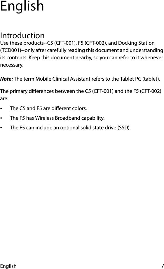 English 7EnglishIntroductionUse these products--C5 (CFT-001), F5 (CFT-002), and Docking Station (TCD001)--only after carefully reading this document and understanding its contents. Keep this document nearby, so you can refer to it whenever necessary.Note: The term Mobile Clinical Assistant refers to the Tablet PC (tablet).The primary differences between the C5 (CFT-001) and the F5 (CFT-002) are:•The C5 and F5 are different colors.•The F5 has Wireless Broadband capability.•The F5 can include an optional solid state drive (SSD).