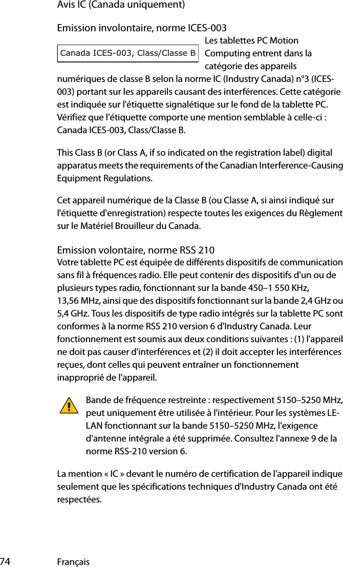  74 FrançaisAvis IC (Canada uniquement)Emission involontaire, norme ICES-003Les tablettes PC Motion Computing entrent dans la catégorie des appareils numériques de classe B selon la norme IC (Industry Canada) n°3 (ICES-003) portant sur les appareils causant des interférences. Cette catégorie est indiquée sur l&apos;étiquette signalétique sur le fond de la tablette PC. Vérifiez que l&apos;étiquette comporte une mention semblable à celle-ci : Canada ICES-003, Class/Classe B.This Class B (or Class A, if so indicated on the registration label) digital apparatus meets the requirements of the Canadian Interference-Causing Equipment Regulations.Cet appareil numérique de la Classe B (ou Classe A, si ainsi indiqué sur l&apos;étiquette d&apos;enregistration) respecte toutes les exigences du Règlement sur le Matériel Brouilleur du Canada.Emission volontaire, norme RSS 210Votre tablette PC est équipée de différents dispositifs de communication sans fil à fréquences radio. Elle peut contenir des dispositifs d&apos;un ou de plusieurs types radio, fonctionnant sur la bande 450–1 550 KHz, 13,56 MHz, ainsi que des dispositifs fonctionnant sur la bande 2,4 GHz ou 5,4 GHz. Tous les dispositifs de type radio intégrés sur la tablette PC sont conformes à la norme RSS 210 version 6 d&apos;Industry Canada. Leur fonctionnement est soumis aux deux conditions suivantes : (1) l&apos;appareil ne doit pas causer d&apos;interférences et (2) il doit accepter les interférences reçues, dont celles qui peuvent entraîner un fonctionnement inapproprié de l&apos;appareil.Bande de fréquence restreinte : respectivement 5150–5250 MHz, peut uniquement être utilisée à l&apos;intérieur. Pour les systèmes LE-LAN fonctionnant sur la bande 5150–5250 MHz, l&apos;exigence d&apos;antenne intégrale a été supprimée. Consultez l&apos;annexe 9 de la norme RSS-210 version 6.La mention « IC » devant le numéro de certification de l&apos;appareil indique seulement que les spécifications techniques d&apos;Industry Canada ont été respectées.Canada ICES-003, Class/Classe B